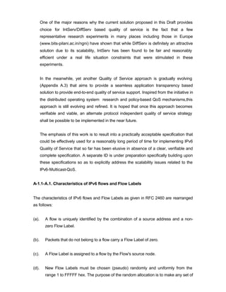 One of the major reasons why the current solution proposed in this Draft provides
       choice for IntServ/DiffServ based quality of service is the fact that a few
       representative research experiments in many places including those in Europe
       (www.bits-pilani.ac.in/ngni) have shown that while DiffServ is definitely an attractive
       solution due to its scalability, IntServ has been found to be fair and reasonably
       efficient under a real life situation constraints that were stimulated in these
       experiments.


       In the meanwhile, yet another Quality of Service approach is gradually evolving
       (Appendix A.3) that aims to provide a seamless application transparency based
       solution to provide end-to-end quality of service support. Inspired from the initiative in
       the distributed operating system research and policy-based QoS mechanisms,this
       approach is still evolving and refined. It is hoped that once this approach becomes
       verifiable and viable, an alternate protocol independent quality of service strategy
       shall be possible to be implemented in the near future.


       The emphasis of this work is to result into a practically acceptable specification that
       could be effectively used for a reasonably long period of time for implementing IPv6
       Quality of Service that so far has been elusive in absence of a clear, verifiable and
       complete specification. A separate ID is under preparation specifically building upon
       these specifications so as to explicitly address the scalability issues related to the
       IPv6-Multicast-QoS.


A-1.1-A.1. Characteristics of IPv6 flows and Flow Labels


The characteristics of IPv6 flows and Flow Labels as given in RFC 2460 are rearranged
as follows:


(a).      A flow is uniquely identified by the combination of a source address and a non-
          zero Flow Label.


(b).      Packets that do not belong to a flow carry a Flow Label of zero.


(c).      A Flow Label is assigned to a flow by the Flow's source node.


(d).      New Flow Labels must be chosen (pseudo) randomly and uniformly from the
          range 1 to FFFFF hex. The purpose of the random allocation is to make any set of
 