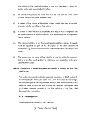 bits within the Flow Label field suitable for use as a hash key by routers, for
       looking up the state associated with the flow.


(e).   All packets belonging to the same flow must be sent with the same source
       address, destination address, and Flow Label.


(f).   If packets of flow include a Hop-by-Hop options header, then they all must be
       originated with the same Hop-by-Hop options


(g).   If packets of a flow include a routing header, then they all must be originated with
       the same contents in all extension headers up to and including the routing header.
       header contents.


(h).   The maximum's lifetime of any flow-handling state established along a flow's path
       must be specified as part of the description of the state-establishment
       mechanism, e.g., the resource reservation protocol or the flow-setup hop-by-hop
       option.


(i).   The source must not reuse a Flow Label for a new flow within the maximum
       lifetime of any flow-handling state that might have been established for the prior
       use of that Flow Label.


A-1.A.2. Comparison of already suggested approaches in defining the IPv6 Flow
       Label format


       This section discusses the already suggested approaches in [draft-conta-ipv6-
       flow-label-02.txt] for defining the 20-bit Flow Label. It discusses the advantages
       and disadvantages of these approaches. Finally it tells about accepting or not
       preferring these approaches and includes the accepted approaches (with
       modifications wherever required) in the final definition of the Flow Label
       discussed in the next section.


       A-1.A.2.1 First approach


       Following format can be used for the Flow Label:


                                 0 Pseudo – Random Value
 