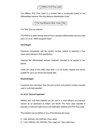 1 DiffServ IPv6 Flow Label


The DiffServ IPv6 Flow Label is a number that is constructed based on the
Differentiated services "Per Hop Behavior Identification Code".


                  1 Per Hop Behavior Ident. Code Res.


The "Res" bits are reserved.


The PHB ID is either directly derived from a standard differentiated services code
point, or it is an "IANA Assigned Value".


Advantages


Preserves compatibility with the random number method of selecting a Flow
Label value defined in IPv6 specification.


Captures the differentiated services treatment intended to be applied to the
packet.


Unlike the value of the traffic class field, it is not locally mapped and hence
suitable for use in an end-to-end header field.


Disadvantages


It captures less information than the port number and protocol number normally
used in multi field classifier.


A-1.A.2.2 Second Approach


DiffServ with multi field classifier can be used in a more efficient and practical
manner as an alternative to IntServ and RSVP. The Flow Label classifier is
basically a 3-element tuple-source and destination address and IPv6 Flow Label.


The classifier can be defined in any of the following two ways:


C = (SA, SAPrefix, DA, DAPrefix, Flow Label).
C` = (SA, SAPrefix, DA, DAPrefix, Flow Label min: Flow Label max).
 