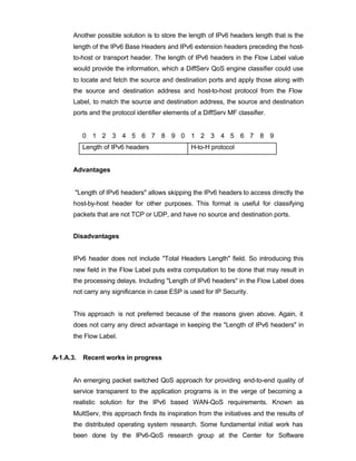 Another possible solution is to store the length of IPv6 headers length that is the
       length of the IPv6 Base Headers and IPv6 extension headers preceding the host-
       to-host or transport header. The length of IPv6 headers in the Flow Label value
       would provide the information, which a DiffServ QoS engine classifier could use
       to locate and fetch the source and destination ports and apply those along with
       the source and destination address and host-to-host protocol from the Flow
       Label, to match the source and destination address, the source and destination
       ports and the protocol identifier elements of a DiffServ MF classifier.


           0 1 2 3 4 5 6 7 8 9 0 1 2 3 4 5 6 7 8 9
           Length of IPv6 headers                 H-to-H protocol


       Advantages


       "Length of IPv6 headers" allows skipping the IPv6 headers to access directly the
       host-by-host header for other purposes. This format is useful for classifying
       packets that are not TCP or UDP, and have no source and destination ports.


       Disadvantages


       IPv6 header does not include "Total Headers Length" field. So introducing this
       new field in the Flow Label puts extra computation to be done that may result in
       the processing delays. Including "Length of IPv6 headers" in the Flow Label does
       not carry any significance in case ESP is used for IP Security.


       This approach is not preferred because of the reasons given above. Again, it
       does not carry any direct advantage in keeping the "Length of IPv6 headers" in
       the Flow Label.


A-1.A.3.   Recent works in progress


       An emerging packet switched QoS approach for providing end-to-end quality of
       service transparent to the application programs is in the verge of becoming a
       realistic solution for the IPv6 based WAN-QoS requirements. Known as
       MultServ, this approach finds its inspiration from the initiatives and the results of
       the distributed operating system research. Some fundamental initial work has
       been done by the IPv6-QoS research group at the Center for Software
 