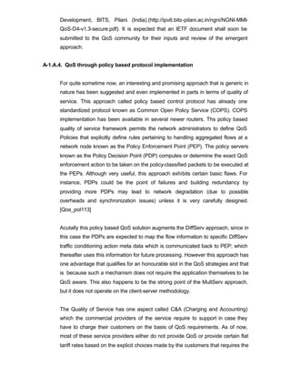 Development, BITS, Pilani (India).(http://ipv6.bits-pilani.ac.in/ngni/NGNI-MMI-
      QoS-D4-v1.3-secure.pdf). It is expected that an IETF document shall soon be
      submitted to the QoS community for their inputs and review of the emergent
      approach.


A-1.A.4. QoS through policy based protocol implementation


      For quite sometime now, an interesting and promising approach that is generic in
      nature has been suggested and even implemented in parts in terms of quality of
      service. This approach called policy based control protocol has already one
      standardized protocol known as Common Open Policy Service (COPS). COPS
      implementation has been available in several newer routers. Ths policy based
      quality of service framework permits the network administrators to define QoS
      Policies that explicitly define rules pertaining to handling aggregated flows at a
      network node known as the Policy Enforcement Point (PEP). The policy servers
      known as the Policy Decision Point (PDP) computes or determine the exact QoS
      enforcement action to be taken on the policy-classified packets to be executed at
      the PEPs. Although very useful, this approach exhibits certain basic flaws. For
      instance, PDPs could be the point of failures and building redundancy by
      providing more PDPs may lead to network degradation (due to possible
      overheads and synchronization issues) unless it is very carefully designed.
      [Qos_pol113]


      Acutally this policy based QoS solution augments the DiffServ approach, since in
      this case the PDPs are expected to map the flow information to specific DiffServ
      traffic conditioning action meta data which is communicated back to PEP; which
      thereafter uses this information for future processing. However this approach has
      one advantage that qualifies for an honourable slot in the QoS strategies and that
      is because such a mechanism does not require the application themselves to be
      QoS aware. This also happens to be the strong point of the MultServ approach,
      but it does not operate on the client-server methodology.


      The Quality of Service has one aspect called C&A (Charging and Accounting)
      which the commercial providers of the service require to support in case they
      have to charge their customers on the basis of QoS requirements. As of now,
      most of these service providers either do not provide QoS or provide certain flat
      tariff rates based on the explicit choices made by the customers that requires the
 