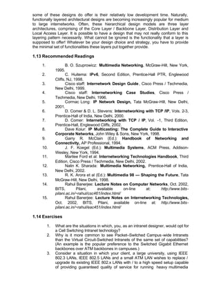some of these designs do offer is their relatively low development time. Naturally,
functionally layered architectural designs are becoming increasingly popular for medium
to large internetworks. Often, these hierarchical design models are three layer
architectures, comprising of the Core Layer / Backbone Layer, Distribution Layer and
Local Access Layer. It is possible to have a design that may not really conform to this
layering pattern necessarily. What cannot be ignored is the functionality that a layer is
supposed to offer! Whatever be your design choice and strategy, you have to provide
the minimal set of functionalities these layers put together provide.

1.13 Recommended Readings

     1.               B. O. Szuprowicz: Multimedia Networking, McGraw-Hill, New York,
               1995.
     2.               C. Huitema: IPv6, Second Edition, Prentice-Hall PTR, Englewood
               Cliffs, NJ, 1998.
     3.               Cisco staff: Internetwork Design Guide , Cisco Press / Techmedia,
               New Delhi, 1999.
     4.               Cisco staff: Internetworking Case Studies, Cisco Press /
               Techmedia, New Delhi, 1996.
     5.               Cormac Long: IP Network Design, Tata McGraw-Hill, New Delhi,
               2001.
     6.               D. Comer & D. L. Stevens: Internetworking with TCP /IP, Vols. 2-3,
               Prentice-Hall of India, New Delhi, 2000.
     7.               D. Comer: Internetworking with TCP / IP, Vol. -1, Third Edition,
               Prentice-Hall, Englewood Cliffs, 2002.
     8.               Dave Koiur: IP Multicasting: The Complete Guide to Interactive
               Corporate Networks, John Wiley & Sons, New York, 1998.
     9.               Garry R. McClain (Ed.): Handbook of Networking and
               Connectivity, AP Professional, 1994.
     10.              J. F. Koegel (Ed.): Multimedia Systems, ACM Press, Addison-
               Wesley, New York, 1994.
     11.              Marilee Ford et al: Internetworking Technologies Handbook, Third
               Edition, Cisco Press / Techmedia, New Delhi, 2002.
     12.              Nalin K. Sharada: Multimedia Networking, Prentice-Hall of India,
               New Delhi, 2002.
     13.              R. K. Arora et al (Ed.): Multimedia 98 --- Shaping the Future, Tata
               McGraw-Hill, New Delhi, 1998.
     14.              Rahul Banerjee: Lecture Notes on Computer Networks, Oct. 2002,
               BITS,        Pilani,      available    on-line      at:     http://www.bits-
               pilani.ac.in/~rahul/csc461/index.html/
     15.              Rahul Banerjee: Lecture Notes on Internetworking Technologies,
               Oct. 2002, BITS, Pilani, available on-line at: http://www.bits-
               pilani.ac.in/~rahul/eac451/index.html/

1.14 Exercises

          1.   What are the situations in which, you, as an intranet designer, would opt for
               a Cell Switching Intranet technology?
          2.   Why is it more common to see Packet–Switched Campus -wide Intranets
               than the Virtual Circuit-Switched Intranets of the same set of capabilities?
               (An example is the popular preference to the Switched Gigabit Ethernet
               backbones over ATM backbones in campuses.)
          3.   Consider a situation in which your client, a large university, using IEEE
               802.3 LANs, IEEE 802.5 LANs and a small ATM LAN wishes to replace /
               upgrade its existing IEEE 802.x LANs with / to a high speed setup capable
               of providing guaranteed quality of service for running heavy multimedia
 