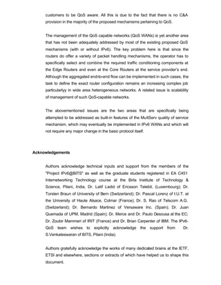 customers to be QoS aware. All this is due to the fact that there is no C&A
     provision in the majority of the proposed mechanisms pertaining to QoS.


     The management of the QoS capable networks (QoS WANs) is yet another area
     that has not been adequately addressed by most of the existing proposed QoS
     mechanisms (with or without IPv6). The key problem here is that since the
     routers do offer a variety of packet handling mechanisms, the operator has to
     specifically select and combine the required traffic conditioning components at
     the Edge Routers and even at the Core Routers at the service provider’s end.
     Although the aggregated end-to-end flow can be implemented in such cases, the
     task to define the exact router configuration remains an increasing complex job
     particularlyy in wide area heterogeneous networks. A related issue is scalability
     of management of such QoS-capable networks.


     The abovementioned issues are the two areas that are specifically being
     attempted to be addressed as built-in features of the MultServ quality of service
     mechanism, which may eventually be implemented in IPv6 WANs and which will
     not require any major change in the basic protocol itself.




Acknowledgements


     Authors acknowledge technical inputs and support from the members of the
     "Project IPv6@BITS" as well as the graduate students registered in EA C451
     Internetworking Technology course at the Birla Institute of Technology &
     Science, Pilani, India, Dr. Latif Ladid of Ericsson Telebit, (Luxembourg); Dr.
     Torsten Braun of University of Bern (Switzerland); Dr. Pascal Lorenz of I.U.T. at
     the University of Haute Alsace, Colmar (France); Dr. S. Rao of Telscom A.G.
     (Switzerland); Dr. Bernardo Martinez of Versaware Inc. (Spain); Dr. Juan
     Quemada of UPM, Madrid (Spain); Dr. Merce and Dr. Paulo Desousa at the EC;
     Dr. Zoubir Mammeri of IRIT (France) and Dr. Brian Carpenter of IBM. The IPv6-
     QoS team wishes to explicitly acknowledge the support from                    Dr.
     S.Venkateswaran of BITS, Pilani (India).


     Authors gratefully acknowledge the works of many dedicated brains at the IETF,
     ETSI and elsewhere, sections or extracts of which have helped us to shape this
     document.
 