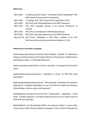 References


 [RFC 2460]       S. Deering and Bob Hinden, "The Internet Protocol Specification", RFC
                  2460, Internet Protocol version 6 Specification.
 [RFC 1809]       C. Partridge, RFC 1809, "Using the Flow Label Field in IPv6".
 [RFC 2676]       RFC 2676, QoS Routing Mechanisms and OSPF Extensions.
 [RFC 1633]       RFC 1633, Integrated Services in the Internet Architecture: an
                  overview.
 [RFC 2475]       RFC 2475, An Architecture for Differentiated Services.
 [RFC 2676]       RFC 2676, QoS Routing Mechanisms and OSPF Extensions.
 [Qos_pol113] QoS Forum: “Whitepaper in QoS Policy”, available at the URL:
                  http://www.gt-er.cg.org.br/sgt-qos/documents/qospol_v11.pdf




References to the works in progress


[draft-banerjee-ipv6-quality-service-02.txt] Rahul Banerjee, N.Preethi, M. Sethuraman,
"Design and Implementation of the Quality-of-Service in IPv6 using the modified Hop-by-
Hop Extension header - A Practicable Mechanism".


[draft-conta-ipv6-flow-label-02.txt] A. Conta, B. Carpenter, "A proposal for the IPv6 Flow
Label".


[draft-rajahalme-ipv6-flow-label-00.txt] J. Rajahalme, A. Conta, "An IPv6 Flow Label
Specification".


[draft-banerjee-flowlabel-ipv6-qos-02.txt]   Rahul Banerjee, Sumeshwar Paul Malhotra,
Mahaveer M, “A Modified Specification for use of the IPv6 Flow Label for providing an
efficient Quality of Service using a hybrid approach”.


[draft-jagadeesan-rad-approach-service-01.txt] Harshavardhan Jagadeesan, Tuhina
Singh, “A Radical Approach in providing Quality-of-Service over the Internet using the
20-bit IPv6 Flow Label field”.


[NGNI-MMI-QoS: D1] Rahul Banerjee (BITS), Juan Quemda (UPM), P. Lorenz (UHA),
Torsten Braun (UoB), Bernardo Martinez (Versaware): "Use of Various Parameters for
 