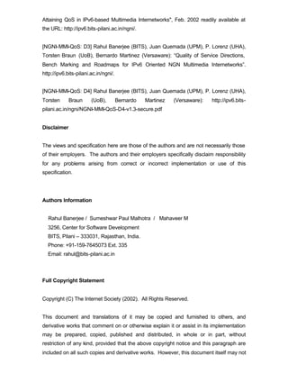 Attaining QoS in IPv6-based Multimedia Internetworks", Feb. 2002 readily available at
the URL: http://ipv6.bits-pilani.ac.in/ngni/.


[NGNI-MMI-QoS: D3] Rahul Banerjee (BITS), Juan Quemada (UPM), P. Lorenz (UHA),
Torsten Braun (UoB), Bernardo Martinez (Versaware): “Quality of Service Directions,
Bench Marking and Roadmaps for IPv6 Oriented NGN Multimedia Internetworks”.
http://ipv6.bits-pilani.ac.in/ngni/.


[NGNI-MMI-QoS: D4] Rahul Banerjee (BITS), Juan Quemada (UPM), P. Lorenz (UHA),
Torsten      Braun      (UoB),         Bernardo   Martinez   (Versaware):   http://ipv6.bits-
pilani.ac.in/ngni/NGNI-MMI-QoS-D4-v1.3-secure.pdf


Disclaimer


The views and specification here are those of the authors and are not necessarily those
of their employers. The authors and their employers specifically disclaim responsibility
for any problems arising from correct or incorrect implementation or use of this
specification.




Authors Information


  Rahul Banerjee / Sumeshwar Paul Malhotra / Mahaveer M
  3256, Center for Software Development
  BITS, Pilani – 333031, Rajasthan, India.
  Phone: +91-159-7645073 Ext. 335
  Email: rahul@bits-pilani.ac.in




Full Copyright Statement


Copyright (C) The Internet Society (2002). All Rights Reserved.


This document and translations of it may be copied and furnished to others, and
derivative works that comment on or otherwise explain it or assist in its implementation
may be prepared, copied, published and distributed, in whole or in part, without
restriction of any kind, provided that the above copyright notice and this paragraph are
included on all such copies and derivative works. However, this document itself may not
 