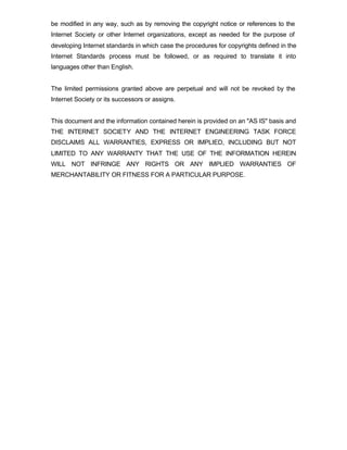 be modified in any way, such as by removing the copyright notice or references to the
Internet Society or other Internet organizations, except as needed for the purpose of
developing Internet standards in which case the procedures for copyrights defined in the
Internet Standards process must be followed, or as required to translate it into
languages other than English.


The limited permissions granted above are perpetual and will not be revoked by the
Internet Society or its successors or assigns.


This document and the information contained herein is provided on an "AS IS" basis and
THE INTERNET SOCIETY AND THE INTERNET ENGINEERING TASK FORCE
DISCLAIMS ALL WARRANTIES, EXPRESS OR IMPLIED, INCLUDING BUT NOT
LIMITED TO ANY WARRANTY THAT THE USE OF THE INFORMATION HEREIN
WILL NOT INFRINGE ANY RIGHTS OR ANY IMPLIED WARRANTIES OF
MERCHANTABILITY OR FITNESS FOR A PARTICULAR PURPOSE.
 