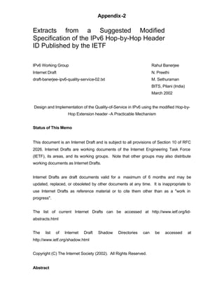 Appendix-2

Extracts from a Suggested Modified
Specification of the IPv6 Hop-by-Hop Header
ID Published by the IETF

IPv6 Working Group                                                 Rahul Banerjee
Internet Draft                                                     N. Preethi
draft-banerjee-ipv6-quality-service-02.txt                         M. Sethuraman
                                                                   BITS, Pilani (India)
                                                                   March 2002


Design and Implementation of the Quality-of-Service in IPv6 using the modified Hop-by-
                    Hop Extension header -A Practicable Mechanism


Status of This Memo


This document is an Internet Draft and is subject to all provisions of Section 10 of RFC
2026. Internet Drafts are working documents of the Internet Engineering Task Force
(IETF), its areas, and its working groups. Note that other groups may also distribute
working documents as Internet Drafts.


Internet Drafts are draft documents valid for a maximum of 6 months and may be
updated, replaced, or obsoleted by other documents at any time. It is inappropriate to
use Internet Drafts as reference material or to cite them other than as a "work in
progress".


The list of current Internet Drafts can be accessed at http://www.ietf.org/lid-
abstracts.html


The    list   of   Internet   Draft   Shadow   Directories   can     be    accessed       at
http://www.ietf.org/shadow.html


Copyright (C) The Internet Society (2002). All Rights Reserved.


Abstract
 