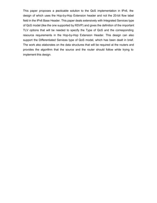 This paper proposes a practicable solution to the QoS implementation in IPv6, the
design of which uses the Hop-by-Hop Extension header and not the 20-bit flow label
field in the IPv6 Base Header. This paper deals extensively with Integrated Services type
of QoS model (like the one supported by RSVP) and gives the definition of the important
TLV options that will be needed to specify the Type of QoS and the corresponding
resource requirements in the Hop-by-Hop Extension Header. This design can also
support the Differentiated Services type of QoS model, which has been dealt in brief.
The work also elaborates on the data structures that will be required at the routers and
provides the algorithm that the source and the router should follow while trying to
implement this design.
 