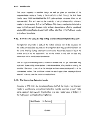 A-2.1. Introduction


   This paper suggests a possible design as well as gives an overview of the
   implementation details of Quality of Service (QoS) in IPv6. Though the IPv6 Base
   Header has a 20-bit flow label field for QoS implementation purposes, it has not yet
   been exploited. This work explores the possibility of using the hop-by-hop extension
   header for implementing QoS at the IPv6-layer. This design (mechanism included) is
   based on the Integrated Services model and can also act as an effective transitional
   solution till the specification to use the 20-bit flow label field in the IPv6 base header
   is developed acceptably.


A-2.2. Motivation for using the hop-by-hop extension header implementing QoS


   To implement any model of QoS, all the routers en-route have to be requested for
   the particular resources required and it is important that they give their consent on
   the same. The hop-by-hop extension header is one that will be processed by all the
   routers en-route to the destination. So all the routers in the path will see any
   information that is embedded in this header.


   The TLV options in the hop-by-hop extension header have not yet been been fully
   exploited. By exploiting those options to our convenience, it is possible to specify the
   requisite information for each flow (i.e. the type and the resources required) to all the
   intermediate routers. The individual routers can send appropriate messages to the
   source if it cannot meet the resource requirements.


A-2.3. The Hop-by-Hop Extension header


   According to RFC 2460 - the formal specification for IPv6, the Hop-by-Hop Extension
   Header is used to carry optional information that must be examined by every node
   along a packet's delivery path. It is identified by a Next Header value of 0 (Zero) in
   the IPv6 header, and has the following format:


                      Next Header     Hdr Ext Len




                                         Options
 