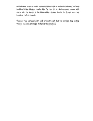 Next Header: It's an 8-bit field that identifies the type of header immediately following
the Hop-by-Hop Options header. Hdr Ext Len: It's an 8-bit unsigned integer field,
which tells the length of the Hop-by-Hop Options header in 8-octet units, not
including the first 8 octets.


Options: It's a variable-length field, of length such that the complete Hop-by-Hop
Options header is an integer multiple of 8 octets long.
 