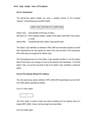 A-2.4. Type - length - value (TLV) options


   A-2.4.1 Introduction


   The hop-by-hop options header can carry a variable number of TLV encoded
   "options", of the following format [RFC 2460]:


                          Option Type Opt Data Len Option Data


   Option Type       : 8-bit identifier of the type of option.
   Opt Data Len : 8-bit unsigned integer. Length of the Option Data field of this option,
                      in octets.
   Option Data       : Variable-length field. Option-Type-specific data.


   The Option Type identifiers as defined in RFC 2460 are internally encoded such that
   their highest-order two bits specify the action that must be taken if the processing
   IPv6 node does not recognize the Option Type.


   The third-highest-order bit of the Option Type specifies whether or not the Option
   Data of that option can change en-route to the packet's final destination. A full 8-bit
   Option Type, not just the low-order 5 bits of an Option Type, identifies a particular
   option.


   A-2.4.2 The Already defined TLV options


   The only hop-by-hop options defined in RFC 2460 (IPv6 Specification) are the Pad1
   and PadN options specified as follows:


   A-2.4.2.1 Pad1 option


                 0


   The Pad1 option is used to insert one octet of padding into the Options area of a
   header [RFC 2460]. It does not have length and value fields.


   A-2.4.2.2 PadN option
 
