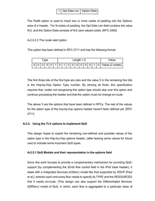 1 Opt Data Len Option Data


   The PadN option is used to insert two or more octets of padding into the Options
   area of a header. For N octets of padding, the Opt Data Len field contains the value
   N-2, and the Option Data consists of N-2 zero-valued octets. [RFC 2460]


   A-2.4.2.3 The router alert option


   This option has been defined in RFC 2711 and has the following format:


               Type                      Length = 2                     Value
        0 0 0 0 0 1 0 1 0 0 0 0 0 0 1 0 Value (2 octets)




   The first three bits of the first byte are zero and the value 5 in the remaining five bits
   is the Hop-by-Hop Option Type number. By zeroing all three, this specification
   requires that, nodes not recognizing this option type should skip over this option and
   continue processing the header and that the option must not change en-route.


   The above 3 are the options that have been defined in RFCs. The rest of the values
   for the option type of the hop-by-hop options header haven't been defined yet. [RFC
   2711]


A-2.5. Using the TLV options to implement QoS


   This design hopes to exploit the remaining non-defined and possible values of the
   option type in the Hop-by-Hop options header, (after leaving some values for future
   use) to indicate some important QoS types.


   A-2.5.1 QoS Models and their representation in the options field


   Since this work focuses to provide a complementary mechanism for providing QoS-
   support (by complementing the 20-bit flow control field in the IPv6 base header), it
   deals with a Integrated Services (IntServ) model like that supported by RSVP [Paul
   et al.], wherein each and every flow needs to specify its TYPE and the RESOURCES
   that it needs en-route. (This design can also support the Differentiated Services
   (DiffServ) model of QoS, in which, each flow is aggregated to a particular class of
 