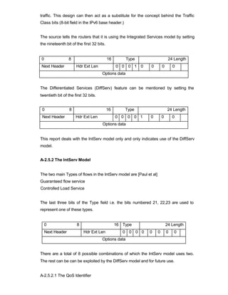 traffic. This design can then act as a substitute for the concept behind the Traffic
Class bits (8-bit field in the IPv6 base header.)


The source tells the routers that it is using the Integrated Services model by setting
the nineteenth bit of the first 32 bits.


0                 8                        16        Type                    24 Length
Next Header           Hdr Ext Len               0 0 0 1 0    0          0       0
                                      Options data


The Differentiated Services (DiffServ) feature can be mentioned by setting the
twentieth bit of the first 32 bits.


 0                8                        16       Type                    24 Length
 Next Header          Hdr Ext Len               0 0 0 0 1    0          0       0
                                      Options data


This report deals with the IntServ model only and only indicates use of the DiffServ
model.


A-2.5.2 The IntServ Model


The two main Types of flows in the IntServ model are [Paul et al]
Guaranteed flow service
Controlled Load Service


The last three bits of the Type field i.e. the bits numbered 21, 22,23 are used to
represent one of these types.


    0                  8                        16 Type                     24 Length
    Next Header            Hdr Ext Len             0 0 0 0   0      0       0   0
                                      Options data


There are a total of 8 possible combinations of which the IntServ model uses two.
The rest can be can be exploited by the DiffServ model and for future use.


A-2.5.2.1 The QoS Identifier
 