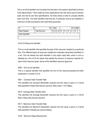 This is an 8-bit identifier and occupies the first byte in the options data field as shown
in the figure below. There might be many applications from the same source wherein
each one has its own flow specifications. So there arises a need to uniquely identify
each such flow. The QoS identifier does this job. A particular source can establish a
maximum of 256 connections that need QoS guarantee.


  0                  8                     16 Type                       24 Length
  Next Header            Hdr Ext Len             0 0 0 0       0    0    0    0
  QoS Identifier




A-2.5.2.2 Resource Identifier


This is a 4-bit identifier that specifies the type of the resource needed by a particular
flow. The different types of resources needed are indicated using these identifiers in
a list. This list follows the QoS Identifier in the option data field, which in turn is
followed by a list of 32 bit values that specify the amount of resource required for
each of the resource types. Some of the identified resource types are:


0000 - End of List Identifier
This is a special identifier that specifies the end of the resource-required list (brief
explanation in section 5.2.3).


0001 - Constant Data Transfer Rate
This identifies the Constant Bandwidth required and the value is given in a 32-bit
field specified in Kbps (Kilo bits per second). (Max value = 512 GBps)


0010 - Average Data Transfer Rate
This identifies the Average Bandwidth required and the value is given in a 32-bit
field in Kbps (Kilo bits per second).


0011 - Maximum Data Transfer Rate
This identifies the Maximum Bandwidth required and the value is given in a 32-bit
field specified in Kilobits per second (Kbps).


0100 - Minimum Delay Requirement
 