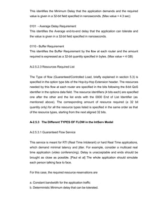This identifies the Minimum Delay that the application demands and the required
value is given in a 32-bit field specified in nanoseconds. (Max value = 4.3 sec)


0101 - Average Delay Requirement
This identifies the Average end-to-end delay that the application can tolerate and
the value is given in a 32-bit field specified in nanoseconds.


0110 - Buffer Requirement
This identifies the Buffer Requirement by the flow at each router and the amount
required is expressed as a 32-bit quantity specified in bytes. (Max value = 4 GB)


A-2.5.2.3 Resources Required List


The Type of flow (Guaranteed/Controlled Load, briefly explained in section 5.3) is
specified in the option type bits of the Hop-by-Hop Extension header. The resources
needed by this flow at each router are specified in the bits following the 8-bit QoS
identifier in the options data field. The resource identifiers (4 bits each) are specified
one after the other and the list ends with the 0000 End of List Identifier (as
mentioned above). The corresponding amount of resource required (a 32 bit
quantity only) for all the resource types listed is specified in the same order as that
of the resource types, starting from the next aligned 32 bits.


A-2.5.3 The Different TYPES OF FLOW in the IntServ Model


A-2.5.3.1 Guaranteed Flow Service


This service is meant for RTI (Real Time Intolerant) or hard Real Time applications,
which demand minimal latency and jitter. For example, consider a multicast real
time application (video conferencing). Delay is unacceptable and ends should be
brought as close as possible. [Paul et al] The whole application should simulate
each person talking face to face.


For this case, the required resource reservations are


a. Constant bandwidth for the application traffic
b. Deterministic Minimum delay that can be tolerated.
 