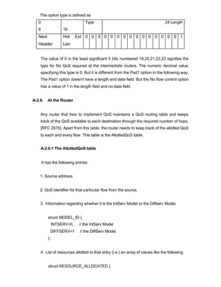 The option type is defined as
   0                              Type                                           24 Length
   8                 16
   Next              Hdr     Ext 0 0 0 0 0 0 0 0 0 0 0 0 0 0 0 1
   Header            Len


    The value of 0 in the least significant 5 bits numbered 19,20,21,22,23 signifies the
    type for No QoS required at the intermediate routers. The numeric decimal value
    specifying this type is 0. But it is different from the Pad1 option in the following way.
    The Pad1 option doesn't have a length and data field. But the No flow control option
    has a value of 1 in the length field and no data field.


A-2.6.    At the Router


    Any router that tries to implement QoS maintains a QoS routing table and keeps
    track of the QoS available to each destination through the required number of hops.
    [RFC 2676]. Apart from this table, the router needs to keep track of the allotted QoS
    to each and every flow. This table is the AllottedQoS table.


    A-2.6.1 The AllottedQoS table


       It has the following entries:


    1. Source address


    2. QoS identifier for that particular flow from the source.


    3. Information regarding whether it is the IntServ Model or the Diffserv Model.


           enum MODEL_ID {
                INTSERV=0,    // the IntServ Model
            DIFFSERV=1        // the DiffServ Model
           };


    4. List of resources allotted to that entry (i.e.) an array of values like the following.


           struct RESOURCE_ALLOCATED {
 
