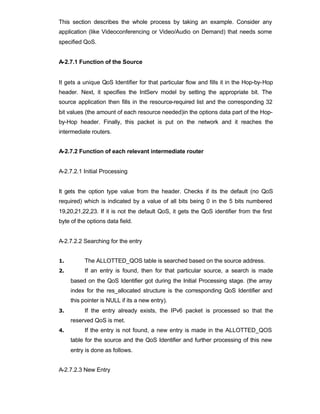 This section describes the whole process by taking an example. Consider any
application (like Videoconferencing or Video/Audio on Demand) that needs some
specified QoS.


A-2.7.1 Function of the Source


It gets a unique QoS Identifier for that particular flow and fills it in the Hop-by-Hop
header. Next, it specifies the IntServ model by setting the appropriate bit. The
source application then fills in the resource-required list and the corresponding 32
bit values (the amount of each resource needed)in the options data part of the Hop-
by-Hop header. Finally, this packet is put on the network and it reaches the
intermediate routers.


A-2.7.2 Function of each relevant intermediate router


A-2.7.2.1 Initial Processing


It gets the option type value from the header. Checks if its the default (no QoS
required) which is indicated by a value of all bits being 0 in the 5 bits numbered
19,20,21,22,23. If it is not the default QoS, it gets the QoS identifier from the first
byte of the options data field.


A-2.7.2.2 Searching for the entry


1.        The ALLOTTED_QOS table is searched based on the source address.
2.        If an entry is found, then for that particular source, a search is made
     based on the QoS Identifier got during the Initial Processing stage. (the array
     index for the res_allocated structure is the corresponding QoS Identifier and
     this pointer is NULL if its a new entry).
3.        If the entry already exists, the IPv6 packet is processed so that the
     reserved QoS is met.
4.        If the entry is not found, a new entry is made in the ALLOTTED_QOS
     table for the source and the QoS Identifier and further processing of this new
     entry is done as follows.


A-2.7.2.3 New Entry
 