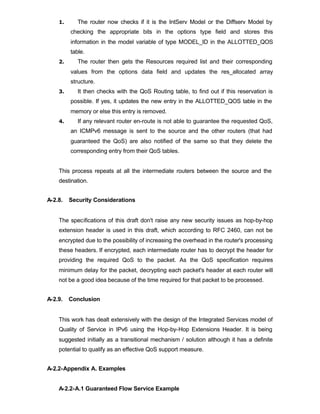 1.      The router now checks if it is the IntServ Model or the Diffserv Model by
         checking the appropriate bits in the options type field and stores this
         information in the model variable of type MODEL_ID in the ALLOTTED_QOS
         table.
    2.      The router then gets the Resources required list and their corresponding
         values from the options data field and updates the res_allocated array
         structure.
    3.      It then checks with the QoS Routing table, to find out if this reservation is
         possible. If yes, it updates the new entry in the ALLOTTED_QOS table in the
         memory or else this entry is removed.
    4.      If any relevant router en-route is not able to guarantee the requested QoS,
         an ICMPv6 message is sent to the source and the other routers (that had
         guaranteed the QoS) are also notified of the same so that they delete the
         corresponding entry from their QoS tables.


    This process repeats at all the intermediate routers between the source and the
    destination.


A-2.8.   Security Considerations


    The specifications of this draft don't raise any new security issues as hop-by-hop
    extension header is used in this draft, which according to RFC 2460, can not be
    encrypted due to the possibility of increasing the overhead in the router's processing
    these headers. If encrypted, each intermediate router has to decrypt the header for
    providing the required QoS to the packet. As the QoS specification requires
    minimum delay for the packet, decrypting each packet's header at each router will
    not be a good idea because of the time required for that packet to be processed.


A-2.9.   Conclusion


    This work has dealt extensively with the design of the Integrated Services model of
    Quality of Service in IPv6 using the Hop-by-Hop Extensions Header. It is being
    suggested initially as a transitional mechanism / solution although it has a definite
    potential to qualify as an effective QoS support measure.


A-2.2-Appendix A. Examples


    A-2.2-A.1 Guaranteed Flow Service Example
 