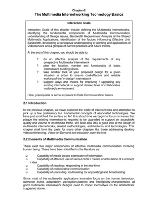 Chapter-2
          The Multimedia Internetworking Technology Basics

                                         Interaction Goals

     Interaction Goals of this chapter include defining the Multimedia Internetworks,
     identifying the fundamental components of Multimedia Communication,
     understanding of Design Issues, Bandwidth Requirement Analysis of the Shared
     Multimedia Applications, identification of the factors influencing Effective Link
     Bandwidth, developing a conceptual understanding of working and applications of
     Videoservers and a glimpse of current practices and future trends.

     At the end of this chapter, you should be able to:

            ?        do an effective analysis of the requirements of any
                     prospective Multimedia Internetwork
            ?        plan the location, number and functionality of basic
                     internetwork building blocks
            ?        take another look at your proposed design for a given
                     situation in order to ensure cost-effective and reliable
                     working of the 'in-design' internetwork
            ?        suggest ways and means for improving / upgrading any
                     existing internetwork to support desired level of collaborative
                     multimedia environment.

     Here, prerequisite is some exposure to Data Communication basics.

2.1 Introduction

In the previous chapter, we have explored the world of internetworks and attempted to
pick up a few preliminary but fundamental concepts of associated technologies. We
have just scratched the surface so far! It is about time we begin to focus on issues that
plague the existing internetworks required to be upgraded to support an acceptable
quality and volume of multimedia traffic. We shall also take a good look at the design of
multimedia internetworks, related methodologies, architectures and technologies. This
chapter shall form the basis for many other chapters like those addressing desktop
videoconferencing, Video-on-Demand and education over the Net.

2.2 Elements of Multimedia Communication

There exist five major components of effective multimedia communication involving
human being. These have been identified in the literature as:

 q              Capability of media-based expression of information
 q              Capability of effective use of various tools / means of articulation of a concept
       / idea
 q              Capability of reacting / responding in the real-time
 q              Capability of collaborative communication
 q              Capability of unicasting, multicasting (or anycasting) and broadcasting

Since most of the multimedia applications invariably focus on the human behaviour,
tolerance levels, adaptability, perception-patterns and intelligibility-characteristics, all
good multimedia internetwork designs need to model themselves on the abstractions
suggested above.
 