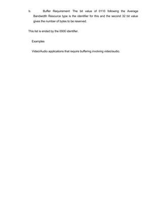 b.           Buffer Requirement: The bit value of 0110 following the Average
      Bandwidth Resource type is the identifier for this and the second 32 bit value
      gives the number of bytes to be reserved.


This list is ended by the 0000 identifier.


     Examples


     Video/Audio applications that require buffering involving video/audio.
 