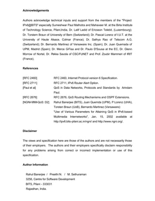 Acknowledgements


Authors acknowledge technical inputs and support from the members of the "Project
IPv6@BITS" especially Sumeshwar Paul Malhotra and Mahaveer M. at the Birla Institute
of Technology Science, Pilani,India, Dr. Latif Ladid of Ericsson Telebit, (Luxembourg);
Dr. Torstern Braun of University of Bern (Switzerland); Dr. Pascal Lorenz of I.U.T. at the
University of Haute Alsace, Colmar (France); Dr. Sathya Rao of Telscom A.G.
(Switzerland); Dr. Bernardo Martinez of Versaware Inc. (Spain); Dr. Juan Quemada of
UPM, Madrid (Spain); Dr. Merce G-Fisa and Dr. Paulo D'Sousa at the EC, Dr. Glenn
Morrow of Nortel, Dr. Pekka Savola of CSC/FUNET and Prof. Zoubir Mammeri of IRIT
(France).


References


[RFC 2460]                RFC 2460, Internet Protocol version 6 Specification.
[RFC 2711]                RFC 2711, IPv6 Router Alert Option.
[Paul et al]              QoS in Data Networks, Protocols and Standards by Arindam
                          Paul.
[RFC 2676]                RFC 2676, QoS Routing Mechanisms and OSPF Extensions.
[NGNI-MMI-QoS: D2]        Rahul Banerjee (BITS), Juan Quemda (UPM), P Lorenz (UHA),
                          Torsten Braun (UoB), Bernardo Martinez (Versaware):
                          "Use of Various Parameters for Attaining QoS in IPv6-based
                          Multimedia    Internetworks",    Jan.   15,   2002    available   at
                          http://ipv6.bits-pilani.ac.in/ngni/ and http://www.ngni.org/.


Disclaimer


The views and specification here are those of the authors and are not necessarily those
of their employers. The authors and their employers specifically disclaim responsibility
for any problems arising from correct or incorrect implementation or use of this
specification.


Author Information


  Rahul Banerjee / Preethi N. / M. Sethuraman
  3256, Centre for Software Development
  BITS, Pilani - 333031
  Rajasthan, India.
 