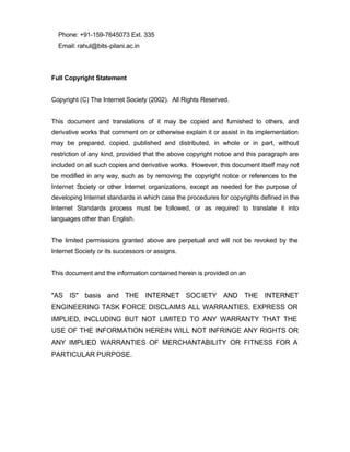 Phone: +91-159-7645073 Ext. 335
  Email: rahul@bits-pilani.ac.in




Full Copyright Statement


Copyright (C) The Internet Society (2002). All Rights Reserved.


This document and translations of it may be copied and furnished to others, and
derivative works that comment on or otherwise explain it or assist in its implementation
may be prepared, copied, published and distributed, in whole or in part, without
restriction of any kind, provided that the above copyright notice and this paragraph are
included on all such copies and derivative works. However, this document itself may not
be modified in any way, such as by removing the copyright notice or references to the
Internet Society or other Internet organizations, except as needed for the purpose of
developing Internet standards in which case the procedures for copyrights defined in the
Internet Standards process must be followed, or as required to translate it into
languages other than English.


The limited permissions granted above are perpetual and will not be revoked by the
Internet Society or its successors or assigns.


This document and the information contained herein is provided on an


"AS IS" basis and THE INTERNET SOC IETY AND THE INTERNET
ENGINEERING TASK FORCE DISCLAIMS ALL WARRANTIES, EXPRESS OR
IMPLIED, INCLUDING BUT NOT LIMITED TO ANY WARRANTY THAT THE
USE OF THE INFORMATION HEREIN WILL NOT INFRINGE ANY RIGHTS OR
ANY IMPLIED WARRANTIES OF MERCHANTABILITY OR FITNESS FOR A
PARTICULAR PURPOSE.
 