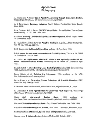 Appendix-4
                                  Bibliography

A. Amandi and A. Price: Object Agent Programming through Brainstorm System,
Proceedings of the PAAM ‘97 Conference, London, April 1997.

A. S. Tanenbaum: Computer Networks, Fourth Edition, Prentice-Hall, Upper Saddle
River, 2002.

B. A. Forouzan & C. H. Fegan: TCP/IP Protocol Suite , Second Edition, Tata-McGraw-
Hill Publishing Co. Ltd., New Delhi, 2002.

B. Grosof: Building Commercial Agents: An IBM Perspective, Invited Paper, PAAM
‘97 Conference, 1997.

B. Hayes-Roth: Architecture for Adaptive Intelligent Agents, Artificial Intelligence,
Vol. 72, No., 1995, pp. 329-365.

B. O. Szuprowicz: Multimedia Networking, McGraw-Hill, New York, 1995.

B. Pell: Agent Architectures for Autonomous Control Systems, Tutorial at the PAAM
‘97 Conference, London, 1997.

B. Quendt: An Agent-Based Resource Control of the Signaling System for the
Open Telecommunication Market, Proceedings of the PAAM ‘97 Conference, April
1997.

Bruce Schatz & H. Chen: Building Large-Scale Digital Libraries, IEEE Computer, May
1996, available at the URL: http://computer.org/computer/dli/index.html.

Bruce Schatz et al: Building the Interspace, 1996, available at the URL:
http://csl.ncsa.uiuc.edu/interspace.html.

Bruce Schatz et al: Federating Diverse Collections of Scientific Literature, IEEE
Computer, May 1996, pp. 28-36.

C. Huitema: IPv6, Second Edition, Prentice-Hall PTR, Englewood Cliffs, NJ, 1998.

C. Leckie et al: A Multi-Agent System for Distributed Fault Diagnosis, Proceedings
of the PAAM ‘97 Conference, London, April 1997.

Cisco     staff:   Internetwork      Design        Guide ,   1999     available      at:
http://www.Cisco.com/univercd/cc/td/doc/cisintwk/idg4/nd2002.htm#xtocid229276

Cisco staff: Internetwork Design Guide , Cisco Press / Techmedia, New Delhi, 1999.

Cisco staff: Internetworking Case Studies, Cisco Press / Techmedia, New Delhi, 1996.

Communications of the ACM, Special Issue on Digital Libraries, April 1995.

Cormac Long: IP Network Design, Osborne-McGraw-Hill, Berkeley, 2001.
 