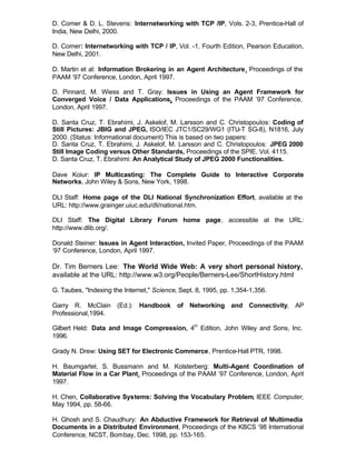 D. Comer & D. L. Stevens: Internetworking with TCP /IP, Vols. 2-3, Prentice-Hall of
India, New Delhi, 2000.

D. Comer: Internetworking with TCP / IP, Vol. -1, Fourth Edition, Pearson Education,
New Delhi, 2001.

D. Martin et al: Information Brokering in an Agent Architecture, Proceedings of the
PAAM ‘97 Conference, London, April 1997.

D. Pinnard, M. Wiess and T. Gray: Issues in Using an Agent Framework for
Converged Voice / Data Applications, Proceedings of the PAAM ‘97 Conference,
London, April 1997.

D. Santa Cruz, T. Ebrahimi, J. Askelof, M. Larsson and C. Christopoulos: Coding of
Still Pictures: JBIG and JPEG, ISO/IEC JTC1/SC29/WG1 (ITU-T SG-8), N1816, July
2000. (Status: Informational document) This is based on two papers:
D. Santa Cruz, T. Ebrahimi, J. Askelof, M. Larsson and C. Christopoulos: JPEG 2000
Still Image Coding versus Other Standards, Proceedings of the SPIE. Vol. 4115.
D. Santa Cruz, T. Ebrahimi: An Analytical Study of JPEG 2000 Functionalities.

Dave Koiur: IP Multicasting: The Complete Guide to Interactive Corporate
Networks, John Wiley & Sons, New York, 1998.

DLI Staff: Home page of the DLI National Synchronization Effort, available at the
URL: http://www.grainger.uiuc.edu/dli/national.htm.

DLI Staff: The Digital Library Forum home page, accessible at the URL:
http://www.dlib.org/.

Donald Steiner: Issues in Agent Interaction, Invited Paper, Proceedings of the PAAM
‘97 Conference, London, April 1997.

Dr. Tim Berners Lee: The World Wide Web: A very short personal history,
available at the URL: http://www.w3.org/People/Berners-Lee/ShortHistory.html

G. Taubes, "Indexing the Internet," Science, Sept. 8, 1995, pp. 1,354-1,356.

Garry R. McClain (Ed.): Handbook of Networking and Connectivity, AP
Professional,1994.

Gilbert Held: Data and Image Compression, 4th Edition, John Wiley and Sons, Inc.
1996.

Grady N. Drew: Using SET for Electronic Commerce, Prentice-Hall PTR, 1998.

H. Baumgartel, S. Bussmann and M. Kolsterberg: Multi-Agent Coordination of
Material Flow in a Car Plant, Proceedings of the PAAM ‘97 Conference, London, April
1997.

H. Chen, Collaborative Systems: Solving the Vocabulary Problem, IEEE Computer,
May 1994, pp. 58-66.

H. Ghosh and S. Chaudhury: An Abductive Framework for Retrieval of Multimedia
Documents in a Distributed Environment, Proceedings of the KBCS ‘98 International
Conference, NCST, Bombay, Dec. 1998, pp. 153-165.
 
