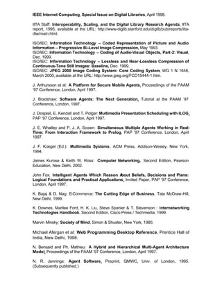 IEEE Internet Computing, Special Issue on Digital Libraries, April 1998.

IITA Staff: Interoperability, Scaling, and the Digital Library Research Agenda, IITA
report, 1995, available at the URL: http://www-diglib.stanford.edu/diglib/pub/reports/iita-
dlw/main.html.

ISO/IEC: Information Technology – Coded Representation of Picture and Audio
Information – Progressive Bi-Level Image Compression, May 1993.
ISO/IEC: Information Technology – Coding of Audio-Visual Objects, Part-2: Visual,
Dec. 1999.
ISO/IEC: Information Technology – Lossless and Near-Lossless Compression of
Continuous-Tone Still Images: Baseline, Dec. 1999.
ISO/IEC: JPEG 2000 Image Coding System: Core Coding System, WG 1 N 1646,
March 2000, available at the URL: http://www.jpeg.org/FCD15444-1.htm.

J. Arthursson et al: A Platform for Secure Mobile Agents, Proceedings of the PAAM
‘97 Conference, London, April 1997.

J. Bradshaw: Software Agents: The Next Generation, Tutorial at the PAAM ‘97
Conference, London, 1997.

J. Dospisil, E. Kendall and T. Polgar: Multimedia Presentation Scheduling with ILOG,
PAP ‘97 Conference, London, April 1997.

J. E. Whatley and P. J. A. Scown: Simultaneous Multiple Agents Working in Real-
Time: From Interaction Framework to Prolog, PAP ‘97 Conference, London, April
1997.

J. F. Koegel (Ed.): Multimedia Systems, ACM Press, Addison-Wesley, New York,
1994.

James Kurose & Keith W. Ross: Computer Networking, Second Edition, Pearson
Education, New Delhi, 2002.

John Fox: Intelligent Agents Which Reason A  bout Beliefs, Decisions and Plans:
Logical Foundations and Practical Applications, Invited Paper, PAP ‘97 Conference,
London, April 1997.

K. Bajaj & D. Nag: E-Commerce: The Cutting Edge of Business, Tata McGraw-Hill,
New Delhi, 1999.

K. Downes, Marilee Ford, H. K. Liu, Steve Spanier & T. Stevenson : Internetworking
Technologies Handbook, Second Edition, Cisco Press / Techmedia, 1999.

Marvin Minsky: Society of Mind, Simon & Shuster, New York, 1980.

Michael Afergan et al: Web Programming Desktop Reference, Prentice Hall of
India, New Delhi, 1998.

N. Bensaid and Ph. Mathieu: A Hybrid and Hierarchical Multi-Agent Architecture
Model, Proceedings of the PAAM ‘97 Conference, London, April 1997.

N. R. Jennings: Agent Software, Preprint, QMWC, Univ. of London, 1995.
(Subsequently published.)
 