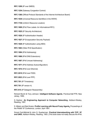 RFC 1209 (IP over SMDS)

RFC 1254 (Gateway Congestion Control)

RFC 1360 (Official Protocol Standards of the Internet Architecture Board)

RFC 1630 (Universal Resource Identifiers in the WWW)

RFC 1738 (Uniform Resource Locators)

RFC 1809 (IPv6 Flow Labels: An Informational RFC)

RFC 1825 (IP Security Architecture)

RFC 1826 (IP Authentication Header)

RFC 1827 (IP Encapsulation Security Payload)

RFC 1828 (IP Authentication using MD5)

RFC 1883 (Older IPv6 Specification)

RFC 1884 (IPv6 Addressing)

RFC 1886 (IPv6 DNS Extensions)

RFC 1887 (IPv6 Unicast Addressing)

RFC 1971 (IPv6 Address Autoconfiguration)

RFC 1972 (IPv6 over Ethernet)

RFC 2019 (IPv6 over FDDI)

RFC 2023 (IPv6 over PPP)

RFC 781 (IP Timestamp)

RFC 791 (IP version 4)

RFC 815 (IP Datagram Reassembly)

Richard Murch & Tony Johnson: Intelligent Software Agents, Prentice-Hall PTR, New
Jersey, 1999.

S. Keshav: An Engineering Approach to Computer Networking, Addison-Wesley,
Reading, 1997.

S. Mitaim and Bart Kosko: Profile Learning with Neural Fuzzy Agents, Proceedings of
the PAAM ‘97 Conference, London, April 1997.

Smoot Carl-Mitchell & John S. Quarterman: Practical Internetworking with TCP / IP
and UNIX, Addison-Wesley, Reading, 1993. (This book does not really discuss the IPv6.
 