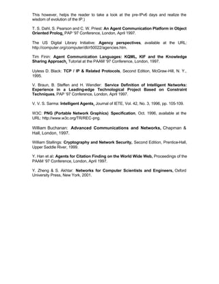 This however, helps the reader to take a look at the pre-IPv6 days and realize the
wisdom of evolution of the IP.)

T. S. Dahl, S. Pearson and C. W. Priest: An Agent Communication Platform in Object
Oriented Prolog, PAP ‘97 Conference, London, April 1997.

The US Digital Library Initiative: Agency perspectives, available at the URL:
http://computer.org/computer/dli/r50022/agencies.htm.

Tim Finin: Agent Communication Languages: KQML, KIF and the Knowledge
Sharing Approach, Tutorial at the PAAM ‘97 Conference, London, 1997.

Uyless D. Black: TCP / IP & Related Protocols, Second Edition, McGraw-Hill, N. Y.,
1995.

V. Braun, B. Steffen and H. Wendler: Service Definition of Intelligent Networks:
Experience in a Leading-edge Technological Project Based on Constraint
Techniques, PAP ‘97 Conference, London, April 1997.

V. V. S. Sarma: Intelligent Agents, Journal of IETE, Vol. 42, No. 3, 1996, pp. 105-109.

W3C: PNG (Portable Network Graphics) Specification, Oct. 1996, available at the
URL: http://www.w3c.org/TR/REC-png.

William Buchanan: Advanced Communications and Networks, Chapman &
Hall, London, 1997.

William Stallings: Cryptography and Network Security, Second Edition, Prentice-Hall,
Upper Saddle River, 1999.

Y. Han et al: Agents for Citation Finding on the World Wide Web, Proceedings of the
PAAM ‘97 Conference, London, April 1997.

Y. Zheng & S. Akhtar: Networks for Computer Scientists and Engineers, Oxford
University Press, New York, 2001.
 