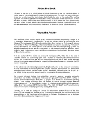 About the Book
This work is the first of its kind in terms of simple introduction to the key concepts related to
frontier areas of Internetwork-specific research and development. The book has been written as a
simple text on internetworking technologies that should also cater to the needs of the working
engineers who wish to update themselves about various associated frontier technologies or those
who wish to have a brief survey of the state-of-the art so as to decide the exact direction they
may wish to take for their research and development initiatives. However, this small volume can
very well serve as the secondary reading material for an advanced course in Internetworking.




                                 About the Author

Rahul Banerjee earned his first degree (B.E.) from the Government Engineering College, A. P.
S. University, Rewa (India). Subsequently, he did his further studies at the Maulana Azad
College of Technology (an REC), Bhopal (India) and the Birla Institute of Technology & Science,
Pilani (India) in the areas of Computer Science and Software Systems respectively. His Master’s
research focused on the kernel-specific issues of Unix and Unix-like operating systems and
Memory Management of CISC and RISC Processors. At the Amravati University, Amravati (India)
his Ph.D. work (in Computer Science and Engineering) focused on Intelligent Software System
for Behavioural Analysis.

He is the author of three books and a research monograph (PHI, TMH, KP) in the area of
Computer Science and Engineering apart from a number of research publications in refereed
journals and a co-author of a few IETF documents including the IDs on IPv6. He has also held
editorial / reviewing responsibilities for established journals and magazines including the IEEE
Internet Computing.

He has led several international projects including those funded by the European Commission.
He was instrumental in initiating the IPv6-specific research, development and deployment
activities in India through the well-known “Project IPv6@BITS” (pronounced as the ‘Project IP v
6 at BITS’). He has lectured in several countries including UK, France and Belgium.

His research interests include internetworking, operating systems, wearable computing
architecture and machine intelligence. He leads a core group of researchers at BITS working on
projects entitled “The Project BITS-MOS” (a project on a distributed multimedia operating
system), “The Project BITS-WearComp” (a project on special purpose wireless wearable
computing devices), “The JournalServer Project” (a collaborative Virtual Digital Library project
led by Oxford University and BITS Pilani) and the “The NGNI-MMI-QoS Project” (a multinational
European Commission funded project being lead by BITS Pilani).

Currently, he is with the Computer Science and Information Systems Group at the Birla
institute of Technology and Science (BITS), Pilani (India) where he also holds the additional
responsibilities as the Coordinator of the Centre for Software Development and an Assistant
Dean of the Distance Learning Programmes Division.
 