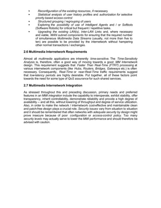 •       Reconfiguration of the existing resources, if necessary
   •       Statistical analysis of user history profiles and authorization for selective
         priority based access control
   •       Structured grouping / regrouping of users
   •       Exploring the possibility of use of Intelligent Agents and / or Softbots
         (Software Robots) for critical but frequent / repetitive tasks.
   •       Upgrading the existing LAN(s), Inter-LAN Links and, where necessary
         and viable, WAN subnet components for ensuring that the required number
         of simultaneous Multimedia Data Streams (usually, not more than five to
         ten) are possible to be provided by the internetwork without hampering
         other normal transactions / exchanges.

2.6 Multimedia Internetwork Requirements

Almost all multimedia applications are inherently time-sensitive. The Time-Sensitivity
Analysis is, therefore, often a good way of moving towards a good MM Internetwork
design. This requirement suggests that Faster Than Real-Time (FTRT) processing at
various internetwork components (like Hubs, Routers, Bridges, Gateways etc.) is often
necessary. Consequently, Real-Time or near-Real-Time traffic requirements suggest
that low-latency periods are highly desirable. Put together, all of these factors point
towards the need for some type of QoS assurance for such shared services.

2.7 Multimedia Internetwork Integration

As stressed throughout this and preceding discussion, primary needs and preferred
features in an MMI integration include the capability to interoperate, exhibit stability, offer
transparency, inherit controllability, demonstrate reliability and provide a high degree of
availability -- and all this, without lowering of throughput and degree of service utilization.
Also, in order to make the network / internetwork cost-effective and maintainable clean
and patch-free design plays a crucial role. Security issues vary from situation to situation
and it should be remembered that often networks with adequate security by design might
prove insecure because of poor configuration or access-control policy. Too many
security levels may actually serve to lower the MMI performance and should therefore be
advised with caution.
 