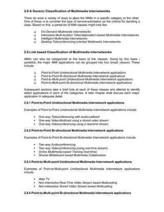 2.8 A Generic Classification of Multimedia Internetworks

There do exist a variety of ways to place the MMIs in a specific category or the other.
One of these is to consider the type of service-solicitation as the criteria for deciding a
class. Based on this, a partial list of MMI classes might look like:

       q     On-Demand Multimedia Internetworks
       q     Interactive Multi-location Telecollaboration-based Multimedia Internetworks
       q     Intelligent Multimedia Internetworks
       q     Desktop Teleconferencing-oriented Multimedia Internetworks


2.9 Link based Classification of Multimedia Internetworks

MMIs can also be categorized o the basis of link classes. Going by this basis /
                                  n
yardstick, the major MMI applications can be grouped into four broad classes. These
include:

       q     Point-to-Point Unidirectional Multimedia Internetwork applications
       q     Point-to-Point Bi-directional Multimedia Internetwork applications
       q     Point-to-Multi-point Unidirectional Multimedia Internetwork applications
       q     Point-to-Multi-point Bi-directional Multimedia Internetwork applications

Subsequent sections take a brief look at each of these classes and attempt to identify
select applications in each of the categories. A later chapter shall discuss each major
application in adequate detail.

2.9.1 Point-to-Point Unidirectional Multimedia Internetwork applications

Examples of Point-to-Point Unidirectional Multimedia Internetwork applications include:

       •   One-way Teleconferencing with audio-callback
       •   One-way Video-Multicast using a stored video stream
       •   One-way Videoconferencing using a real-time stream

2.9.2 Point-to-Point Bi-directional Multimedia Internetwork applications

Examples of Point-to-Point Bi-directional Multimedia Internetwork applications include:

       •   Two-way Audioconferencing
       •   Two-way Videoconferencing (using real-time stream)
       •   Online Multimedia-based Training (real-time)
       •   Shared Whiteboard based Multimedia Collaboration

2.9.3 Point-to-Multi-point Unidirectional Multimedia Internetwork applications

Examples of Point-to-Multi-point Unidirectional Multimedia Internetwork applications
include:

       •   Web TV
       •   Non-Interactive Real-Time Video Stream based Multicasting
       •   Non-Interactive Stored Video Stream based Multicasting

2.9.4 Point-to-Multi-point Bi-directional Multimedia Internetwork applications
 