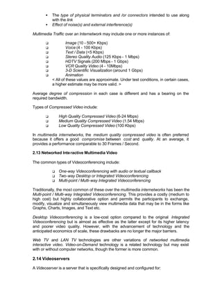 •   The type of physical terminators and /or connectors intended to use along
           with the link
       •   Effect of noise(s) and external interference(s)

Multimedia Traffic over an Internetwork may include one or more instances of:

       q            Image (10 - 500+ Kbps)
       q            Voice (4 - 100 Kbps)
       q            Text / Data (<5 Kbps)
       q            Stereo Quality Audio (125 Kbps - 1 Mbps)
       q            HDTV Signals (200 Mbps - 1 Gbps)
       q            VCR Quality Video (4 - 10Mbps)
       q            3-D Scientific Visualization (around 1 Gbps)
       q            Animation
           < All of these values are approximate. Under test conditions, in certain cases,
           a higher estimate may be more valid. >

Average degree of compression in each case is different and has a bearing on the
required bandwidth.

Types of Compressed Video include:

       q       High Quality Compressed Video (6-24 Mbps)
       q       Medium Quality Compressed Video (1.54 Mbps)
       q       Low Quality Compressed Video (100 Kbps)

In multimedia internetworks, the medium quality compressed video is often preferred
because it offers a good compromise between cost and quality. At an average, it
provides a performance comparable to 30 Frames / Second.

2.13 Networked Inte ractive Multimedia Video

The common types of Videoconferencing include:

           q   One-way Videoconferencing with audio or textual callback
           q   Two-way Desktop or Integrated Videoconferencing
           q   Multi-point / Multi-way Integrated Videoconferencing

Traditionally, the most common of these over the multimedia internetworks has been the
Multi-point / Multi-way Integrated Videoconferencing. This provides a costly (medium to
high cost) but highly collaborative option and permits the participants to exchange,
modify, visualize and simultaneously view multimedia data that may be in the forms like
Graphs, Charts, Images, and Text etc.

Desktop Videoconferencing is a low-cost option compared to the original Integrated
Videoconferencing but is almost as effective as the latter except for its higher latency
and poorer video quality. However, with the advancement of technology and the
anticipated economics of scale, these drawbacks are no longer the major barriers.

Web TV and LAN TV technologies are other variations of networked multimedia
interactive video. Video-on-Demand technology is a related technology but may exist
with or without computer networks, though the former is more common.

2.14 Videoservers

A Videoserver is a server that is specifically designed and configured for:
 