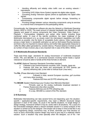 •     Handling efficiently and reliably video traffic over an existing network /
         internetwork.
     •     Converting VHS (Video Home System) signals into digital video signals.
     •     Converting Analog Television signals (where so applicable) into digital video
         signals.
     •     Compressing compressible digital signals before storage, forwarding or
         retransmission.
     •     Providing linkage between various interacting components using its services
         in a manner that is transparent to the participating clients.

Conventionally, the Videoserver software sits atop the Network or Distributed Operating
System (NOS or DOS). The exact amount of required bandwidth also depends on the
capacity and speed of various components like Video Camera(s), Video Capture /
Playback / Frame-grabber Adapter(s) and certain other factors including those
mentioned earlier. In most of the real-life conditions, the major challenge of the
Multimedia Internetwork is to as closely match the internetwork capabilities and traffic
demands as possible. Like the factor of acceptable Audio Latency, Video Latency also
proves a major factor in bandwidth estimation as well as QoS-based Routing decisions
and that is why it is important to reduce latency and further take appropriate measures to
nullify the effect (jitter) generated by variable latency. Physical distance involved as well
as number of hops involved, play a very important role in case of the WAIs / WANs.

2.15 Multimedia Broadcast Standards

There exist three major standards for analog transmission of multimedia broadcast:
NTSC, PAL and SECAM. In a commercial scenario involving hybrid media a typical
videoserver should be able to handle all the three formats on demand.

The NTSC (National Television Standards Committee) standard:
      q   Followed in the Central American countries, USA, Canada, Japan etc.
      q   Features 525 lines per frame and recommends 30 FPS (frames per
          second) refreshing rate. (Lines refer to Vertical Scan Lines here.)

The PAL (Phase Alternation Line) Standard:
      q                 Followed in India, several European countries, gulf countries
           and many other countries.
      q                 Features 625 lines and 25 FPS refreshing rate.

The SECAM (System Electronique pour Couleur Avec Mémoire) Standard:
      q          Primarily used as the analog multimedia broadcast standard in
          France, Russia and a few other countries
      q          Features 625 lines and 25 FPS refreshing rate.
      q          In a way, SECAM is a variant of the PAL standard.

2.16 Summary

Multimedia Internetworking can take several forms and depending upon the situation-
specific / application-specific requirements, may need a different structured design
approach in each of the cases. As usual in the real-life situations, no single design or
design strategy, howsoever brilliant it may be, works well in all situations. Yet, a pool of a
few time-tested strategies allows a decent workable solution if a careful analysis of the
situation is carried out by the designer. One simple rule to keep in mind is that like in any
other engineering design, economics may, at times, dominate your final decision so
much so that a technically superior design may have to give way to a relatively inferior
solution. Such a situation may arise specially when the designer, out of his / her
 