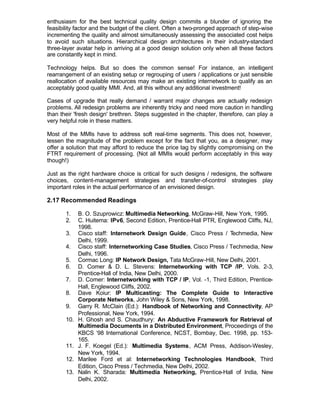 enthusiasm for the best technical quality design commits a blunder of ignoring the
feasibility factor and the budget of the client. Often a two-pronged approach of step-wise
incrementing the quality and almost simultaneously assessing the associated cost helps
to avoid such situations. Hierarchical design architectures in their industry-standard
three-layer avatar help in arriving at a good design solution only when all these factors
are constantly kept in mind.

Technology helps. But so does the common sense! For instance, an intelligent
rearrangement of an existing setup or regrouping of users / applications or just sensible
reallocation of available resources may make an existing internetwork to qualify as an
acceptably good quality MMI. And, all this without any additional investment!

Cases of upgrade that really demand / warrant major changes are actually redesign
problems. All redesign problems are inherently tricky and need more caution in handling
than their 'fresh design' brethren. Steps suggested in the chapter, therefore, can play a
very helpful role in these matters.

Most of the MMIs have to address soft real-time segments. This does not, however,
lessen the magnitude of the problem except for the fact that you, as a designer, may
offer a solution that may afford to reduce the price tag by slightly compromising on the
FTRT requirement of processing. (Not all MMIs would perform acceptably in this way
though!)

Just as the right hardware choice is critical for such designs / redesigns, the software
choices, content-management strategies and transfer-of-control strategies play
important roles in the actual performance of an envisioned design.

2.17 Recommended Readings

       1.    B. O. Szuprowicz: Multimedia Networking, McGraw-Hill, New York, 1995.
       2.    C. Huitema: IPv6, Second Edition, Prentice-Hall PTR, Englewood Cliffs, NJ,
             1998.
       3.    Cisco staff: Internetwork Design Guide, Cisco Press / T   echmedia, New
             Delhi, 1999.
       4.    Cisco staff: Internetworking Case Studies, Cisco Press / Techmedia, New
             Delhi, 1996.
       5.    Cormac Long: IP Network Design, Tata McGraw-Hill, New Delhi, 2001.
       6.    D. Comer & D. L. Stevens: Internetworking with TCP /IP, Vols. 2-3,
             Prentice-Hall of India, New Delhi, 2000.
       7.    D. Comer: Internetworking with TCP / IP, Vol. -1, Third Edition, Prentice-
             Hall, Englewood Cliffs, 2002.
       8.    Dave Koiur: IP Multicasting: The Complete Guide to Interactive
             Corporate Networks, John Wiley & Sons, New York, 1998.
       9.    Garry R. McClain (Ed.): Handbook of Networking and Connectivity, AP
             Professional, New York, 1994.
       10.   H. Ghosh and S. Chaudhury: An Abductive Framework for Retrieval of
             Multimedia Documents in a Distributed Environment, Proceedings of the
             KBCS ‘98 International Conference, NCST, Bombay, Dec. 1998, pp. 153-
             165.
       11.   J. F. Koegel (Ed.): Multimedia Systems, ACM Press, Addison-Wesley,
             New York, 1994.
       12.   Marilee Ford et al: Internetworking Technologies Handbook, Third
             Edition, Cisco Press / Techmedia, New Delhi, 2002.
       13.   Nalin K. Sharada: Multimedia Networking, Prentice-Hall of India, New
             Delhi, 2002.
 