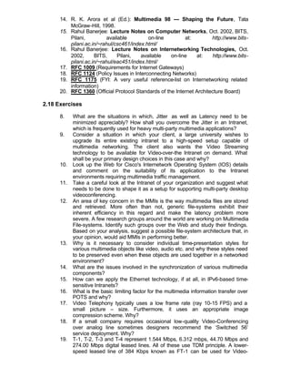 14. R. K. Arora et al (Ed.): Multimedia 98 --- Shaping the Future, Tata
          McGraw-Hill, 1998.
      15. Rahul Banerjee: Lecture Notes on Computer Networks, Oct. 2002, BITS,
          Pilani,          available        on-line        at:         http://www.bits-
          pilani.ac.in/~rahul/csc461/index.html/
      16. Rahul Banerjee: Lecture Notes on Internetworking Technologies, Oct.
          2002,      BITS,      Pilani,  available   on-line    at:    http://www.bits-
          pilani.ac.in/~rahul/eac451/index.html/
      17. RFC 1009 (Requirements for Internet Gateways)
      18. RFC 1124 (Policy Issues in Interconnecting Networks)
      19. RFC 1175 (FYI: A very useful reference-list on Internetworking related
          information)
      20. RFC 1360 (Official Protocol Standards of the Internet Architecture Board)

2.18 Exercises

      8.    What are the situations in which, Jitter as well as Latency need to be
            minimized appreciably? How shall you overcome the Jitter in an Intranet,
            which is frequently used for heavy multi-party multimedia applications?
      9.    Consider a situation in which your client, a large university wishes to
            upgrade its entire existing intranet to a high-speed setup capable of
            multimedia networking. The client also wants the Video Streaming
            technology to be available for Video-over-the Intranet on demand. What
            shall be your primary design choices in this case and why?
      10.   Look up the Web for Cisco's Internetwork Operating System (IOS) details
            and comment on the suitability of its application to the Intranet
            environments requiring multimedia traffic management.
      11.   Take a careful look at the Intranet of your organization and suggest what
            needs to be done to shape it as a setup for supporting multi-party desktop
            videoconferencing.
      12.   An area of key concern in the MMIs is the way multimedia files are stored
            and retrieved. More often than not, generic file-systems exhibit their
            inherent efficiency in this regard and make the latency problem more
            severe. A few research groups around the world are working on Multimedia
            File-systems. Identify such groups over the Web and study their findings.
            Based on your analysis, suggest a possible file-system architecture that, in
            your opinion, would aid MMIs in performing better.
      13.   Why is it necessary to consider individual time-presentation styles for
            various multimedia objects like video, audio etc. and why these styles need
            to be preserved even when these objects are used together in a networked
            environment?
      14.   What are the issues involved in the synchronization of various multimedia
            components?
      15.   How can we apply the Ethernet technology, if at all, in IPv6-based time-
            sensitive Intranets?
      16.   What is the basic limiting factor for the multimedia information transfer over
            POTS and why?
      17.   Video Telephony typically uses a low frame rate (ray 10-15 FPS) and a
            small picture – size. Furthermore, it uses an appropriate image
            compression scheme. Why?
      18.   If a small company requires occasional low-quality Video-Conferencing
            over analog line sometimes designers recommend the ‘Switched 56’
            service deployment. Why?
      19.   T-1, T-2, T-3 and T-4 represent 1.544 Mbps, 6.312 mbps, 44.70 Mbps and
            274.00 Mbps digital leased lines. All of these use TDM principle. A lower-
            speed leased line of 384 Kbps known as FT-1 can be used for Video-
 