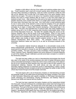Preface
        Imagine a child sitting in the lap of her mother and watching endless stars in the
sky. Those inquisitive eyes, small and innocent queries about everything she notices
and finds either interesting or frightening, make the mother sometimes cuddle the child
with all her affection and at times feel a bit irritated due to the same question being
asked time and again. The same is the story of an inquisitive student population and a
teacher who loves to impart whatever little he knows in a way that could inspire his
students to learn more – often beyond the limits set by the basis course-structure! The
situation becomes more involved when there is no single place wherein students may
find every basic information they may need. And, that’s when a small enterprise takes
its root in some corner of the teacher’s mind so that the hardship of his own students
could be somewhat reduced, if not completely eliminated. This is exactly what had
prompted me to begin a modest effort towards developing a Web-based book in the
early 1999. The book, that originated from my lecture-notes, was made available at my
website along with a lot of other supporting aids including customizable slides, FAQs
and On-line Discussion Forum etc. The EAC 451 students doing this course on the
campus, therefore, had to test the worth of this small initiative. What is in your hands
right now is the print version of part of this work. The Web-based version is updated on a
regular basis and is available at the URL: http://www.bits-pilani.ac.in/~rahul/. Part of this
work contains case studies of select research projects carried out at the Centre for
software Development, BITS Pilani (India).             The presented material has been
extensively classroom tested and used by on as well as off-campus students of the
university.

        The presented material should be adequate for a one-semester course at the
senior undergraduate / graduate level. The organization is largely modular and therefore
would permit an instructor to choose his own set of chapters in almost any sequence he
considers suitable. The book assumes a basic knowledge of Data Structures, Graph
Theory, Queuing Theory, Operating Systems and some exposure to Compute Networks
on part of the readers, though it attempts to provide some basic concepts in a nutshell in
the introductory chapters.

         The book has been written as a text on internetworking technologies that should
also cater to the needs of the working engineers who wish to update themselves about
various associated technologies or those who wish to have a brief survey of the state-of-
the art so as to decide the exact direction they may wish to take for their research and
development initiatives. However, this small volume can very well serve as the
secondary reading material for an advanced course in Internetworking. It takes a simple
approach to illustrate intricate concepts as well as encourages the reader to take his first
critical step forward through end-of-the-chapter exercises.

       The book begins with a set of introductory chapters on internetworking concepts
and gradually builds up the state-of-the-art technology and design concepts in the areas
of Next Generation Networking (with specific emphasis on IPv6-based internetworking,
mobile networking and interworking), Routing Architectures, and Desktop Video-on-
Demand over NGNs and Internet Security Systems.

        The book has been organized into twelve chapters and four appendices divided
into three parts. First part introduces the uninitiated about certain basic technology terms
and related important concepts. The second part of the book takes up the system-level
architectures. Third part of the book primarily comprises of application-level architectures
and a small Internet programming primer. Finally the Appendices present a set of
research / development draft papers that have emanated from the projects discussed in
the Part-three. Appendices also include a literature guide and a bibliography to help
 