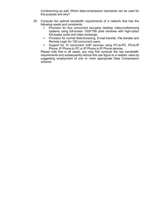 Conferencing as well. Which data-compression standards can be used for
      this purpose and why?

20.   Compute the optimal bandwidth requirements of a network that has the
      following needs and constraints:
        • Provision for four concurrent two-party desktop video-conferencing
             systems using full-screen 1024*768 pixel windows with high-colour
             full-duplex audio and video exchange,
        • Provision for normal Web-browsing, E-mail transfer, File transfer and
             Remote Login for 100 concurrent users,
        • Support for 10 concurrent VoIP services using PC-to-PC, PC-to-IP
             Phone, IP Phone to PC or IP Phone to IP Phone devices.
      Please note that in all cases, you may first compute the raw bandwidth
      requirements and subsequently reduce this raw figure to a realistic value by
      suggesting employment of one or more appropriate Data Compression
      scheme.
 