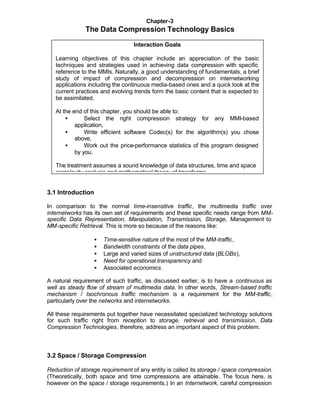 Chapter-3
               The Data Compression Technology Basics

                                  Interaction Goals

   Learning objectives of this chapter include an appreciation of the basic
   techniques and strategies used in achieving data compression with specific
   reference to the MMIs. Naturally, a good understanding of fundamentals, a brief
   study of impact of compression and decompression on internetworking
   applications including the continuous media-based ones and a quick look at the
   current practices and evolving trends form the basic content that is expected to
   be assimilated.

   At the end of this chapter, you should be able to:
       •       Select the right compression strategy for any MMI-based
           application,
       •       Write efficient software Codec(s) for the algorithm(s) you chose
           above,
       •       Work out the price-performance statistics of this program designed
           by you.

   The treatment assumes a sound knowledge of data structures, time and space
   complexity analysis and mathematical theory of transforms.


3.1 Introduction

In comparison to the normal time-insensitive traffic, the multimedia traffic over
internetworks has its own set of requirements and these specific needs range from MM-
specific Data Representation, Manipulation, Transmission, Storage, Management to
MM-specific Retrieval. This is more so because of the reasons like:

                   •   Time-sensitive nature of the most of the MM-traffic,
                   •   Bandwidth constraints of the data pipes,
                   •   Large and varied sizes of unstructured data (BLOBs),
                   •   Need for operational transparency and
                   •   Associated economics.

A natural requirement of such traffic, as discussed earlier, is to have a continuous as
well as steady flow of stream of multimedia data. In other words, Stream-based traffic
mechanism / Isochronous traffic mechanism is a requirement for the MM-traffic,
particularly over the networks and internetworks.

All these requirements put together have necessitated specialized technology solutions
for such traffic right from reception to storage, retrieval and transmission. Data
Compression Technologies, therefore, address an important aspect of this problem.



3.2 Space / Storage Compression

Reduction of storage requirement of any entity is called its storage / space compression.
(Theoretically, both space and time compressions are attainable. The focus here, is
however on the space / storage requirements.) In an Internetwork, careful compression
 