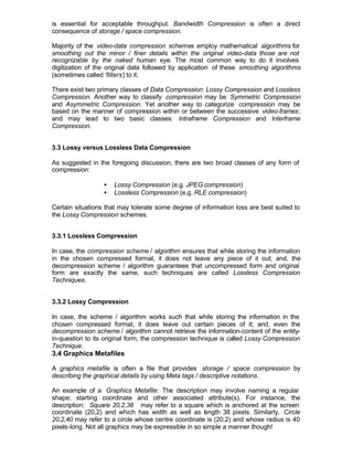 is essential for acceptable throughput. Bandwidth Compression is often a direct
consequence of storage / space compression.

Majority of the video-data compression schemes employ mathematical algorithms for
smoothing out the minor / finer details within the original video-data those are not
recognizable by the naked human eye. The most common way to do it involves
digitization of the original data followed by application of these smoothing algorithms
(sometimes called ‘filters’) to it.

There exist two primary classes of Data Compression: Lossy Compression and Lossless
Compression. Another way to classify compression may be Symmetric Compression
and Asymmetric Compression. Yet another way to categorize compression may be
based on the manner of compression within or between the successive video-frames ;
and may lead to two basic classes: Intraframe Compression and Interframe
Compression.


3.3 Lossy versus Lossless Data Compression

As suggested in the foregoing discussion, there are two broad classes of any form of
compression:

                  •   Lossy Compression (e.g. JPEG compression)
                  •   Lossless Compression (e.g. RLE compression)

Certain situations that may tolerate some degree of information loss are best suited to
the Lossy Compression schemes.


3.3.1 Lossless Compression

In case, the compression scheme / algorithm ensures that while storing the information
in the chosen compressed format, it does not leave any piece of it out; and, the
decompression scheme / algorithm guarantees that uncompressed form and original
form are exactly the same, such techniques are called Lossless Compression
Techniques.


3.3.2 Lossy Compression

In case, the scheme / algorithm works such that while storing the information in the
chosen compressed format, it does leave out certain pieces of it; and, even the
decompression scheme / algorithm cannot retrieve the information-content of the entity-
in-question to its original form, the compression technique is called Lossy Compression
Technique.
3.4 Graphics Metafiles

A graphics metafile is often a file that provides storage / space compression by
describing the graphical details by using Meta tags / descriptive notations.

An example of a Graphics Metafile: The description may involve naming a regular
shape; starting coordinate and other associated attribute(s). For instance, the
description: Square 20,2,38 may refer to a square which is anchored at the screen
coordinate (20,2) and which has width as well as l ngth 38 pixels. Similarly, Circle
                                                       e
20,2,40 may refer to a circle whose centre coordinate is (20,2) and whose radius is 40
pixels-long. Not all graphics may be expressible in so simple a manner though!
 