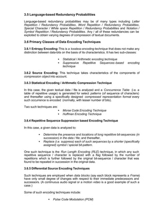 3.5 Language-based Redundancy Probabilities

Language-based redundancy probabilities may be of many types including Letter
Repetition / Redundancy Probabilities, Word Repetition / Redundancy Probabilities,
Special Character / White space Repetition / Redundancy Probabilities and Notation /
Symbol Repetition / Redundancy Probabilities. Any / all of these redundancies can be
exploited to obtain varying degrees of compression of textual documents.

3.6 Primary Classes of Data Encoding Techniques

3.6.1 Entropy Encoding: This is a lossless encoding technique that does not make any
distinction between data-bits on the basis of its characteristics. It has two sub-classes:

                           •   Statistical / Arithmetic encoding technique
                           •   Suppressive Repetitive Sequences -based          encoding
                               technique

3.6.2 Source Encoding: This technique takes characteristics of the components of
compression object into account.

3.6.3 Statistical Encoding / Arithmetic Compression Technique

In this case, the given textual data / file is analyzed and a Concurrence Table (i.e. a
table of repetitive usage) is generated for select patterns (of sequence of characters)
and thereafter using a specifically designed compressed representation format every
such occurrence is encoded (normally, with lesser number of bits).

Two such techniques are:
                           •   Morse Code Encoding Technique
                           •   Huffman Encoding Technique

3.6.4 Repetitive Sequence Suppression based Encoding Technique

In this case, a given data is analyzed to:

           •   Determine the presence and locations of long repetitive bit-sequences (in
               succession) in the data / file; and thereafter,
           •   Replace (i.e. suppress) each of such sequences by a shorter (specifically
               assigned) symbol / special bit-pattern.

One such technique is the Run Length Encoding (RLE) technique, in which any such
repetitive sequence / character is replaced with a flag followed by the number of
repetitions which is further followed by the original bit-sequence / character that was
found to be repeated in succession in the original data.

3.6.5 Differential Source Encoding Techniques

Such techniques are employed when data blocks (say each block represents a Frame)
have only small degree of changes with respect to their immediate predecessors and
successors. (A continuous audio signal or a motion video is a good example of such a
case.)

Some of such encoding techniques include:

                   •   Pulse Code Modulation (PCM)
 