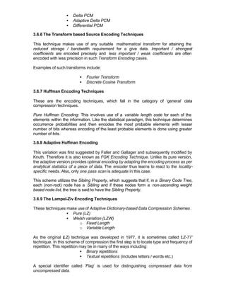 •   Delta PCM
                   •   Adaptive Delta PCM
                   •   Differential PCM

3.6.6 The Transform based Source Encoding Techniques

This technique makes use of any suitable mathematical transform for attaining the
reduced storage / bandwidth requirement for a give data. Important / strongest
coefficients are encoded precisely and less important / weak coefficients are often
encoded with less precision in such Transform Encoding cases.

Examples of such transforms include:

                          •   Fourier Transform
                          •   Discrete Cosine Transform

3.6.7 Huffman Encoding Techniques

These are the encoding techniques, which fall in the category of ‘general’ data
compression techniques.

Pure Huffman Encoding: This involves use of a variable length           code for each of the
elements within the information. Like the statistical paradigm, this   technique determines
occurrence probabilities and then encodes the most probable            elements with lesser
number of bits whereas encoding of the least probable elements         is done using greater
number of bits.

3.6.8 Adaptive Huffman Encoding

This variation was first suggested by Faller and Gallager and subsequently modified by
Knuth. Therefore it is also known as FGK Encoding Technique. Unlike its pure version,
the adaptive version provides optimal encoding by adapting the encoding process as per
analytical statistics of a piece of data. The encoder thus learns to react to the locality-
specific needs. Also, only one pass scan is adequate in this case.

This scheme utilizes the Sibling Property, which suggests that if, in a Binary Code Tree,
each (non-root) node has a Sibling and if these nodes form a non-ascending weight
based node-list, the tree is said to have the Sibling Property.

3.6.9 The Lampel-Ziv Encoding Techniques

These techniques make use of Adaptive Dictionary-based Data Compression Schemes .
                 • Pure (LZ)
                 • Welsh variation (LZW)
                       o Fixed Length
                       o Variable Length

As the original (  LZ) technique was developed in 1977, it is sometimes called ‘ Z-77’
                                                                                    L
technique. In this scheme of compression the first step is to locate type and frequency of
repetition. This repetition may be in many of the ways including:
                            • Binary repetitions
                            • Textual repetitions (includes letters / words etc.)

A special identifier called ’Flag’ is used for distinguishing compressed data from
uncompressed data.
 