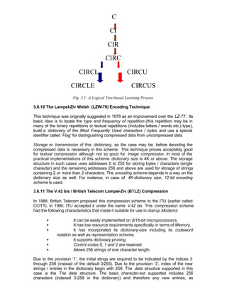 C

                                            CI

                                          CIR

                                         CIRC

                          CIRCL                      CIRCU

                     CIRCLE                             CIRCUS
                      Fig. 3.1: A Logical Tree-based Learning Process

3.6.10 The Lampel-Ziv Welsh (LZW-78) Encoding Technique

This technique was originally suggested in 1978 as an improvement over the LZ-77. Its
basic idea is to locate the type and frequency of repetition (this repetition may be in
many of the binary repetitions or textual repetitions (includes letters / words etc.) type),
build a dictionary of the Most Frequently Used characters / bytes and use a special
identifier called ’Flag’ for distinguishing compressed data from uncompressed data.

Storage or transmission of this dictionary, as the case may be, before decoding the
compressed data is necessary in this scheme. This technique proves acceptably good
for textual compression although not so good for image compression. In most of the
practical implementations of this scheme dictionary size is 4K or above. The storage
structure in such cases uses addresses 0 to 255 for storing bytes / characters (single
character) and the remaining addresses 256 and above are used for storage of strings
containing 2 or more than 2 characters. The encoding scheme depends in a way on the
dictionary size as well. For instance, in case of 4K-dictionary size, 12-bit encoding
scheme is used.

3.6.11 The V.42 bis / British Telecom Lampel-Ziv (BTLZ) Compression

In 1988, British Telecom proposed this compression scheme to the ITU (earlier called
CCITT). In 1990, ITU accepted it under the name V.42 bis. This compression scheme
had the following characteristics that made it suitable for use in dial-up Modems:

       •               It can be easily implemented on 8/16-bit microprocessors.
       •               It has low resource requirements specifically in terms of Memory.
       •               It has incorporated its dictionary-size including its codeword
             notation as well as representation scheme.
       •               It supports dictionary pruning.
       •               Control codes 0, 1 and 2 are reserved.
       •               Allows 256 strings of one character length.

Due to the provision ‘1’, the initial stings are required to be indicated by the indices 3
through 258 (instead of the default 0    -255). Due to the provision ‘3’, index of the new
strings / entries in the dictionary begin with 259. The data structure supported in this
case is the Trie data structure. The basic character-set supported includes 256
characters (indexed 3-258 in the dictionary) and therefore any new entries, as
 