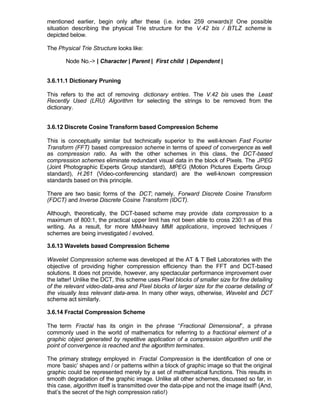 mentioned earlier, begin only after these (i.e. index 259 onwards)! One possible
situation describing the physical Trie structure for the V.42 bis / BTLZ scheme is
depicted below.

The Physical Trie Structure looks like:

       Node No.-> | Character | Parent | First child | Dependent |


3.6.11.1 Dictionary Pruning

This refers to the act of removing dictionary entries. The V.42 bis uses the Least
Recently Used (LRU) Algorithm for selecting the strings to be removed from the
dictionary.


3.6.12 Discrete Cosine Transform based Compression Scheme

This is conceptually similar but technically superior to the well-known Fast Fourier
Transform (FFT) based compression scheme in terms of speed of convergence as well
as compression ratio. As with the other schemes in this class, the DCT-based
compression schemes eliminate redundant visual data in the block of Pixels. The JPEG
(Joint Photographic Experts Group standard), MPEG (Motion Pictures Experts Group
standard), H.261 (Video-conferencing standard) are the well-known compression
standards based on this principle.

There are two basic forms of the DCT; namely, Forward Discrete Cosine Transform
(FDCT) and Inverse Discrete Cosine Transform (IDCT).

Although, theoretically, the DCT-based scheme may provide data compression to a
maximum of 800:1, the practical upper limit has not been able to cross 230:1 as of this
writing. As a result, for more MM-heavy MMI applications, improved techniques /
schemes are being investigated / evolved.

3.6.13 Wavelets based Compression Scheme

Wavelet Compression scheme was developed at the AT & T Bell Laboratories with the
objective of providing higher compression efficiency than the FFT and DCT-based
solutions. It does not provide, however, any spectacular performance improvement over
the latter! Unlike the DCT, this scheme uses Pixel blocks of smaller size for fine detailing
of the relevant video-data-area and Pixel blocks of larger size for the coarse detailing of
the visually less relevant data-area. In many other ways, otherwise, Wavelet and DCT
scheme act similarly.

3.6.14 Fractal Compression Scheme

The term Fractal has its origin in the phrase “Fractional Dimensional”, a phrase
commonly used in the world of mathematics for referring to a fractional element of a
graphic object generated by repetitive application of a compression algorithm until the
point of convergence is reached and the algorithm terminates.

The primary strategy employed in Fractal Compression is the identification of one or
more ‘basic’ shapes and / or patterns within a block of graphic image so that the original
graphic could be represented merely by a set of mathematical functions. This results in
smooth degradation of the graphic image. Unlike all other schemes, discussed so far, in
this case, algorithm itself is transmitted over the data-pipe and not the image itself! (And,
that’s the secret of the high compression ratio!)
 