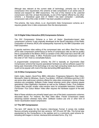 Although less relevant at the current state of technology, primarily due to large
compression time requirement, this scheme of data compression is an active area of
interest and research for MMI researchers. The root of this interest is the potential
compression ratio that, at least theoretically, is one of the highest offered by any other
scheme – a theoretical upper limit of 10000:1 has been computed – practically,
compression ratio of the order of 2500:1 has been possible to achieve!

This scheme, like many others, is an Asymmetric Data Compression scheme, as it
requires greater time in data compression than the decompression.




3.6.15 Digital Video Interactive (DVI) Compression Scheme

The DVI Compression Scheme is a form of Vector Quantization-based data
compression scheme. It was originally developed at the Saruff Laboratory of the Radio
Corporation of America (RCA) and subsequently improved by the IBM Corporation and
Intel Corporation.

It permits real-time video editing of the compressed data and offers Real-Time Video
(RTV) data compression performance (in terms of compression ratio as well as quality)
that is comparable to the Motion-JPEG (a variation of the JPEG that had a short life until
the MPEG arrived really). It offers Production-Level Video (PLV) compression ratio of
the order of 120:1 that is a remarkable feature.

A programmable compression scheme, the DVI is basically an Asymmetric Data
Compression scheme that requires specialized hardware as well as software support for
being used. Downside of this technology is its very high computing needs due to which it
could not be popular with most of the less demanding MMI applications.

3.6.16 Other Compression Tools

Intel’s Indeo, Apple’s QuickTime, IBM’s Ultimotion, Progressive Network’s Real Video,
Microsoft’s Video for Windows , Duck’s True Motion, VDOnet’s VDOWave and the H.261
are some other well-known solutions offered for video-data compression. Some of these
solutions are completely Software Codec based whereas some other solutions require
specialized Video Digitization Hardware as well as the Software Codec. Pure Software
Codecs often provide smaller video-window sizes for acceptable resolution; therefore,
Full-Screen True Colour Motion Video often requires the hardware support of the said
type.

Most of these solutions are primarily based upon one of the basic compression schemes
discussed above. For instance, the Real Video offers Fractal Compression based
streaming solution whereas many other Software Codecs use one or other form o        f
Vector Quantization based compression.

3.7 The GIF Compression

The term GIF stands for the Graphics Interchange Format. It comes into multiple
flavours primarily emanating from two versions: GIF 87a and GIF 89a. This format was
popularized by the CompuServe in the eighties and is a commonly used scheme for
encoding still images in normal, interlaced and animated forms. (Fig. 3.2)
 