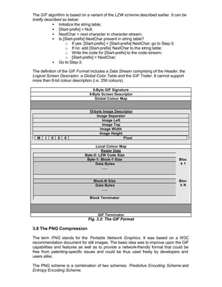 The GIF algorithm is based on a variant of the LZW scheme described earlier. It can be
briefly described as below:
            • Initialize the string table;
            • [Start-prefix] = Null;
            • NextChar = next character in character-stream;
            • Is [Start-prefix] NextChar present in string table?
                   o If yes: [Start-prefix] = [Start-prefix] NextChar; go to Step-3;
                   o If no: add [Start-prefix] NextChar to the string table;
                   o Write the code for [Start-prefix] to the code-stream;
                   o [Start-prefix] = NextChar;
            • Go to Step-3;

The definition of the GIF Format includes a Data Stream comprising of the Header, the
Logical Screen Descriptor, a Global Color Table and the GIF Trailer. It cannot support
more than 8-bit colour description (i.e. 256 colours).

                                  6-Byte GIF Signature
                                8-Byte Screen Descriptor
                                   Global Colour Map


                                10-byte Image Descriptor
                                    Image Separator
                                        Image Left
                                        Image Top
                                       Image Width
                                      Image Height
  M    I   0   0   0                               Pixel

                                   Local Colour Map
                                      Raster Data
                             Byte-0: LZW Code Size
                              Byte-1: Block-1 Size                                Bloc
                                   Data Bytes                                      k1
                                       …..


                                  Block-N Size                                    Bloc
                                   Data Bytes                                      kN
                                      …..

                                Block Terminator



                                    GIF Terminator
                               Fig. 3.2: The GIF Format

3.8 The PNG Compression

The term PNG stands for the Portable Network Graphics. It was based on a W3C
recommendation document for still images. The basic idea was to improve upon the GIF
capabilities and features as well as to provide a network-friendly format that could be
free from patenting-specific issues and could be thus used freely by developers and
users alike.

The PNG scheme is a combination of two schemes: Predictive Encoding Scheme and
Entropy Encoding Scheme.
 