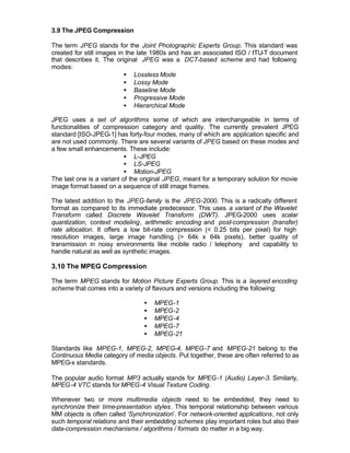 3.9 The JPEG Compression

The term JPEG stands for the Joint Photographic Experts Group. This standard was
created for still images in the late 1980s and has an associated ISO / ITU-T document
that describes it. The original JPEG was a DCT-based scheme and had following
modes:
                           • Lossless Mode
                           • Lossy Mode
                           • Baseline Mode
                           • Progressive Mode
                           • Hierarchical Mode

JPEG uses a set of algorithms some of which are interchangeable in terms of
functionalities of compression category and quality. The currently prevalent JPEG
standard [ISO-JPEG-1] has forty-four modes, many of which are application specific and
are not used commonly. There are several variants of JPEG based on these modes and
a few small enhancements. These include:
                           • L-JPEG
                           • LS-JPEG
                           • Motion-JPEG
The last one is a variant of the original JPEG, meant for a temporary solution for movie
image format based on a sequence of still image frames.

The latest addition to the JPEG-family is the JPEG-2000. This is a radically different
format as compared to its immediate predecessor. This uses a variant of the Wavelet
Transform called Discrete Wavelet Transform (DWT). JPEG-2000 uses scalar
quantization, context modeling, arithmetic encoding and post-compression (transfer)
rate allocation. It offers a low bit-rate compression (< 0.25 bits per pixel) for high
resolution images, large image handling (> 64k x 64k pixels), better quality of
transmission in noisy environments like mobile radio / telephony and capability to
handle natural as well as synthetic images.

3.10 The MPEG Compression

The term MPEG stands for Motion Picture Experts Group. This is a layered encoding
scheme that comes into a variety of flavours and versions including the following:

                                 •   MPEG-1
                                 •   MPEG-2
                                 •   MPEG-4
                                 •   MPEG-7
                                 •   MPEG-21

Standards like MPEG-1, MPEG-2, MPEG-4, MPEG-7 and MPEG-21 belong to the
Continuous Media category of media objects. Put together, these are often referred to as
MPEG-x standards.

The popular audio format MP3 actually stands for MPEG-1 (Audio) Layer-3. Similarly,
MPEG-4 VTC stands for MPEG-4 Visual Texture Coding.

Whenever two or more multimedia objects need to be embedded, they need to
synchronize their time-presentation styles. This temporal relationship between various
MM objects is often called ‘Synchronization’. For network-oriented applications, not only
such temporal relations and their embedding schemes play important roles but also their
data-compression mechanisms / algorithms / formats do matter in a big way.
 