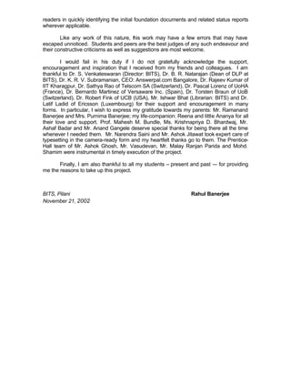 readers in quickly identifying the initial foundation documents and related status reports
wherever applicable.

        Like any work of this nature, t is work may have a few errors that may have
                                          h
escaped unnoticed. Students and peers are the best judges of any such endeavour and
their constructive criticisms as well as suggestions are most welcome.

        I would fail in his duty if I do not gratefully acknowledge the support,
encouragement and inspiration that I received from my friends and colleagues. I am
thankful to Dr. S. Venkateswaran (Director: BITS), Dr. B. R. Natarajan (Dean of DLP at
BITS), Dr. K. R. V. Subramanian, CEO: Answerpal.com Bangalore, Dr. Rajeev Kumar of
IIT Kharagpur, Dr. Sathya Rao of Telscom SA (Switzerland), Dr. Pascal Lorenz of UoHA
(France), Dr. Bernardo Martinez of Versaware Inc. (Spain), Dr. Torsten Braun of UoB
(Switzerland), Dr. Robert Fink of UCB (USA), Mr. Ishwar Bhat (Librarian: BITS) and Dr.
Latif Ladid of Ericsson (Luxembourg) for their support and encouragement in many
forms. In particular, I wish to express my gratitude towards my parents: Mr. Ramanand
Banerjee and Mrs. Purnima Banerjee; my life-companion: Reena and little Ananya for all
their love and support. Prof. Mahesh M. Bundle, Ms. Krishnapriya D. Bhardwaj, Mr.
Ashaf Badar and Mr. Anand Gangele deserve special thanks for being there all the time
whenever I needed them. Mr. Narendra Saini and Mr. Ashok Jitawat took expert care of
typesetting in the camera-ready form and my heartfelt thanks go to them. The Prentice-
Hall team of Mr. Ashok Ghosh, Mr. Vasudevan, Mr. Malay Ranjan Parida and Mohd.
Shamim were instrumental in timely execution of the project.

       Finally, I am also thankful to all my students – present and past –- for providing
me the reasons to take up this project.



BITS, Pilani                                                    Rahul Banerjee
November 21, 2002
 